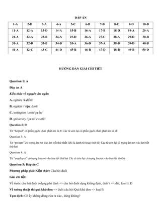 ĐÁP ÁN
1-A 2-D 3-A 4-A 5-C 6-B 7-B 8-C 9-D 10-B
11-A 12-A 13-D 14-A 15-B 16-A 17-B 18-D 19-A 20-A
21-A 22-A 23-B 24-A 25-D 26-A 27-C 28-A 29-D 30-B
31-A 32-B 33-B 34-B 35-A 36-D 37-A 38-B 39-D 40-B
41-A 42-C 43-C 44-D 45-B 46-B 47-D 48-B 49-B 50-D
HƯỚNG DẪN GIẢI CHI TIẾT
Question 1: A
Đáp án A
Kiến thức về nguyên âm ngắn
A. culture /kʌlt∫ər/
B. student /ˈstjuː.dənt/
C. institution /,ɪnstɪ'tju:∫n/
D. university /,ju:nɪ’vɜ:səti//
Question 2: D
Từ “helped” có phần gạch chân phát âm là /t/ Các từ còn lại có phần gạch chân phát âm là /d/
Question 3: A
Từ “present” có trọng âm rơi vào âm tiết thứ nhất (khi là danh từ hoặc tính từ) Các từ còn lại có trọng âm rơi vào âm tiết
thứ hai
Question 4: A
Từ “employer” có trọng âm rơi vào âm tiết thứ hai Các từ còn lại có trọng âm rơi vào âm tiết thứ ba
Question 5: Đáp án C
Phương pháp giải: Kiến thức: Câu hỏi đuôi
Giải chi tiết:
Vế trước câu hỏi đuôi ở dạng phủ định => câu hỏi đuôi dạng khẳng định, didn’t => did, loại B, D
Vế tường thuật thì quá khứ đơn => đuôi câu hỏi Quá khứ đơn => loại B
Tạm dịch: Cô ấy không đóng cửa ra vào , đúng không?
 