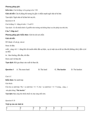 Phương pháp giải:
Kiến thức: Câu bị động: to be going to be+ VII
Giải chi tiết: Câu bị động thì tương lai gần vì nhấn mạnh ngôi nhà sẽ bị bán
Tạm dịch: Ngôi nhà sẽ bị bán bởi mẹ tôi..
Question 6: B
Câu bị động: S + động từ tobe + V-ed/V3
Tạm dịch : Có rất nhiều hình về graffiti trên trường mà không được sự cho phép của nhà chủ.
Câu 7: Đáp án C
Phương pháp giải: Kiến thức: Giới từ chỉ nơi chốn
Giải chi tiết:
Of: thuộc về cái gì, của ai
from: từ đâu
with : cùng với => dùng khi chỉ muốn nhắc đến sự hiện , sự có mặt của ai đó tại đâu đó (không chú ý đến vị trí
cụ thể)
to: theo hướng, đến đâu, tới đâu
from coal: từ than đá
Tạm dịch: Khí gas được sản xuất từ than đá.
Question 8 A. The more hard B. The hard C. The harder D. The hardest
Câu 8. C
Kiến thức: So sánh kép
Giải thích:
Cấu trúc so sánh kép: The + so sánh hơn + S + V, the + so sánh hơn + S + V (càng... càng...)
nên phải dùng “The harder”
Tạm dịch: Bạn càng hút nhiều thuốc lá, bạn càng chết sớm.
Question 9: D
Trật tự của các tính từ
1 2 3 4 5 6 7 8
 