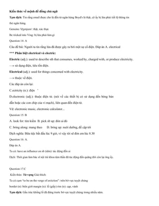 Kiến thức về mệnh đề đồng chủ ngữ
Tạm dịch: Tin rằng email được cho là đến từ ngân hàng Boyd's là thật, cô ấy bị lừa phải tiết lộ thông tin
thẻ ngân hàng.
Genuine /'dʒenjuɪn/: thật, xác thực
Be tricked into Ving: bị lừa phải làm gì
Question 14: A
Câu đề bài: Người ta tin rằng lửa đã được gây ra bởi một sự cố điện. Đáp án A. electrical
*** Phân biệt electrical và electric:
Electric (adj.): used to describe sth that consumes, worked by, charged with, or produce electricity.
—» sử dụng điện, tiêu tốn điện.
Electrical (adj.): used for things concemed with electricity.
—» thuộc về điện.
Các đáp án còn lại:
C.ectricity (n.): điện '
D.electronic (adj.): thuộc điện tử. (nói về các thiết bị có sử dụng đến bóng bán
dẫn hoặc các con chip của vi mạch), liên quan đến điện tử.
Vd: electronic music, electronic calculator...
Question 15: B
A. look for: tìm kiếm B. pick sb up: đón ai đó
C. bring along: mang theo D. bring up: nuôi dưỡng, đề cập tới
Dịch nghĩa: Bữa tiệc bắt đầu lúc 9 giờ, vì vậy tôi sẽ đón em lúc 8.30
Question 16: A.
Đáp án A.
Ta có: have an influence on sb (idm): tác động đến ai
Dịch: Thời gian làm bác sĩ nội trú khoa tâm thần đã tác động đến quãng đời còn lại ông ấy.
Question 17.C
Kiến thức: Từ vựng Giải thích:
Ta có cụm “to be on the verge of extiction”: trên bờ vực tuyệt chủng
border (n): biên giới margin (n): lề (giấy) rim (n): cạp, vành
Tạm dịch: Gấu trúc khổng lồ đã đứng trước bờ vực tuyệt chủng trong nhiều năm.
 