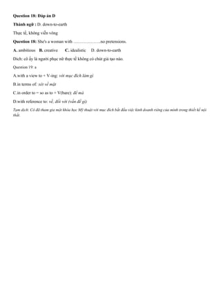 Question 18: Đáp án D
Thành ngữ : D. down-to-earth
Thực tế, không viễn vông
Question 18: She's a woman with ……………….no pretensions.
A. ambitious B. creative C. idealistic D. down-to-earth
Dich: cô ấy là người phục nữ thực tế không có chút giả tạo nào.
Question 19: a
A.with a view to + V-ing: với mục đích làm gì
B.in terms of: xét về mặt
C.in order to = so as to + V(bare): để mà
D.with reference to: về, đối với (vấn đề gì)
Tạm dịch: Cô đã tham gia một khóa học Mỹ thuật với mục đích bắt đầu việc kinh doanh riêng của mình trong thiết kế nội
thất.
 