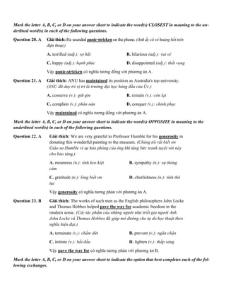 Mark the letter A, B, C, or D on your answer sheet to indicate the word(s) CLOSEST in meaning to the un-
derlined word(s) in each of the following questions.
Question 20. A Giải thích: He sounded panic-stricken on the phone. (Anh ấy có vẻ hoảng hốt trên
điện thoại.)
A. terrified (adj.): sợ hãi B. hilarious (adj.): vui vẻ
C. happy (adj.): hạnh phúc D. disappointed (adj.): thất vọng
Vậy panic-stricken có nghĩa tương đồng với phương án A.
Question 21. A Giải thích: ANU has maintained its position as Australia's top university.
(ANU đã duy trì vị trí là trường đại học hàng đầu của Úc.)
A. conserve (v.): giữ gìn B. remain (v.): còn lại
C. complain (v.): phàn nàn D. conquer (v.): chinh phục
Vậy maintained có nghĩa tương đồng với phương án A.
Mark the letter A, B, C, or D on your answer sheet to indicate the word(s) OPPOSITE in meaning to the
underlined word(s) in each of the following questions.
Question 22. A Giải thích: We are very grateful to Professor Humble for his generosity in
donating this wonderful painting to the museum. (Chúng tôi rất biết ơn
Giáo sư Humble vì sự hào phóng của ông khi tặng bức tranh tuyệt vời này
cho bảo tàng.)
A. meanness (n.): tính keo kiệt B. sympathy (n.): sự thông
cảm
C. gratitude (n.): lòng biết ơn D. churlishness (n.): tính thô
tục
Vậy generosity có nghĩa tương phản với phương án A.
Question 23. B Giải thích: The works of such men as the English philosophers John Locke
and Thomas Hobbes helped pave the way for academic freedom in the
modern sense. (Các tác phẩm của những người như triết gia người Anh
John Locke và Thomas Hobbes đã giúp mở đường cho tự do học thuật theo
nghĩa hiện đại.)
A. terminate (v.): chấm dứt B. prevent (v.): ngăn chặn
C. initiate (v.): bắt đầu D. lighten (v.): thắp sáng
Vậy pave the way for có nghĩa tương phản với phương án B.
Mark the letter A, B, C, or D on your answer sheet to indicate the option that best completes each of the fol-
lowing exchanges.
 