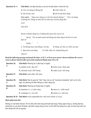 Question 24. A Giải thích: Lời đáp cần đưa ra câu trả lời phủ định vì thời tiết xấu.
A. Tôi e là chúng ta không thể B. Chắc chắn rồi
C. Đó là một ý hay D. Đó là một thỏa thuận
Dịch nghĩa: - “Ngày mai chúng ta có đi chèo thuyền không?” - “Tôi e là chúng
ta không thể. Thông tin thời tiết cho biết một cơn bão đang đến.”
25.D
Tạm dịch:
Sarah và Kathy đang nói về những thói quen xấu của trẻ em
- Sarah: “Trẻ em dưới mười tuổi không nên thức khuya để chơi trò chơi
điện tử”
- Kathy: “ ”.
A. Tôi không hoàn toàn đồng ý với bạn B. Đúng, tôi chia sẻ ý kiến của bạn.
C. Bạn hoàn toàn đúng. D. Chắc chắn rồi, chúng không nên.
Chọn D
Read the following passage and mark the letter A, B, C, or D on your answer sheet to indicate the correct
word or phrase that best fits each of the numbered blanks from 26 to 30.
Question 26.
A
Giải thích: Phương án A phù hợp về nghĩa.
A. entities (n.pl): thực thể B. terms (n.pl): thuật ngữ
C. amounts (n.pl): khối lượng D. states (n.pl): tiểu bang
Question 27.
C
Giải thích: each other: lẫn nhau
Question 28.
A
Giải thích: Đại từ quan hệ “that” thay cho sự vật “technical standards” giữ vai trò chủ
ngữ, các phương án khác không có chức năng này.
Question 29.
D
Giải thích: Phương án D phù hợp về nghĩa.
A. function (v.): có chức năng B. stress (v.): nhấn mạnh
C. exchange (v.): trao đổi D. ensure (v.): đảm bảo
Question 30. B Giải thích: to be responsible for: chịu trách nhiệm về cái gì
Dịch nghĩa toàn bài:
Không ai vận hành internet. Nó tổ chức như một mạng lưới phi tập trung. Hàng ngàn công ty, trường đại học,
chính phủ và các thực thể khác vận hành mạng riêng của họ và trao đổi lưu lượng truy cập với nhau dựa trên các
thỏa thuận kết nối tự nguyện.
 