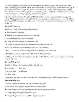 Các tiêu chuẩn kỹ thuật được chia sẻ làm cho internet hoạt động được quản lý bởi một tổ chức có tên là Lực
lượng đặc nhiệm kỹ thuật Internet. IETF là một tổ chức mở; bất cứ ai cũng được tự do tham dự các cuộc họp, đề
xuất các tiêu chuẩn mới và đề nghị thay đổi các tiêu chuẩn hiện có. Không ai bắt buộc phải áp dụng các tiêu
chuẩn được IETF tán thành, nhưng quy trình ra quyết định dựa trên sự đồng thuận của IETF, giúp đảm bảo rằng
các khuyến nghị của nó thường được cộng đồng internet chấp nhận.
Tập đoàn Internet về tên và số được gán (ICANN) đôi khi được mô tả là cơ quan chịu trách nhiệm quản trị
internet. Như ý nghĩa của cái tên của nó, ICANN chịu trách nhiệm phân phối tên miền (như vox.com) và địa chỉ
IP. Nhưng ICANN không kiểm soát những người có thể kết nối với internet hoặc loại thông tin nào có thể được
gửi qua nó.
Question 31: Đáp án A
Dịch đề bài: Tiêu đề phù hợp nhất cho đoạn văn là gì?
A. Hành vi giao tiếp của cá heo
B. Động vật có vú thông minh trong điều kiện nuôi nhốt
C. Xu hướng xã hội của cá heo với con người
D. Các đặc điểm phức tạp trong cuộc sống của cá heo
Câu hỏi tiêu đề đoạn văn, thực chất là một loại câu hỏi ý chính của đoạn văn.
Đối với loại cầu hỏi tìm ý chính/ tiêu đề của đoạn văn, việc cần làm là:
1/ Đọc 2-3 câu đầu tiên của bài vì những câu đó là câu thể hiện chủ đề của bài viết.
2/ Đọc lướt qua nội dung của bài để chắc chắn mình xác định ý chính đúng.
Có thể thấy, tất cả các đoạn văn trong bài đọc này đều nói đến khả năng và hành vi giao tiếp của cá heo, vì vậy
đáp án A là phù hợp.
Question 32. Đáp án C
Dịch đề bài: Ở dòng 2, từ “vocalization” gần nghĩa nhất với....
A. tạo ra cử chỉ B. tạo ra từ
C. tạo ra âm thanh D. nhắm mắt
Câu hỏi từ vựng.
“Vocalization” (n): phát ra âm thanh. Chọn đáp án C - producing sounds - là phù hợp với từ đề bài cho.
Question 33. Đáp án B
Theo đoạn 4, một số nhà sinh vật biển nghĩ gì về cá heo nuôi nhốt?
A. Mối quan hệ giữa chúng quá riêng tư với các nhà sinh học biển.
B. Chúng không thể được coi là đối tượng chính xác cho các nghiên cứu sinh học.
C. Chúng có thể giao tiếp giống hệt như con người.
D. Chúng dễ dàng thể hiện cách cá heo hành động trong tự nhiên.
 