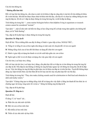 Câu hỏi tìm thông tin.
* Hướng dẫn làm bài:
Đối với loại bài tìm thông tin, cần chọn ra một vài từ khóa ở đáp án cũng như ở câu hỏi rồi tìm những từ khóa
đó ở trên bài đọc. Khi đã tìm được đoạn chứa từ khóa trên bài đọc, cần đọc kĩ và chọn lọc những thông tin nào
ủng hộ đáp án. Sẽ chỉ có 1 đáp án được thông tin trong bài ủng hộ, và đó là đáp án đúng.
Trích thông tin trong bài: “...some marine biologists believe that dolphins living in aquariums or research
centers cannot be considered "normal."
Tạm dịch: “...một số nhà sinh vật biển tin rằng cá heo sống trong bể cá hoặc trung tâm nghiên cứu không thể
được coi là "bình thường".
Vậy, đáp án B là phù hợp vì được thông tin trong bài ủng hộ.
Question 34: Đáp án B
Dịch đề bài: Tất cả những điều sau đây là đúng về hành vi giao tiếp cá heo, NGOẠI TRỪ...
A. Tiếng ré và tiếng rít của cá heo nghe như đang có một cuộc trò chuyện đối với tai con người
B. Những tiếng click của cá heo đôi khi được sử dụng để chào hỏi con người
C. Hành vi giao tiếp sử dụng âm thanh và cử chỉ xuất hiện giữa các con cá heo
D. Ngôn ngữ cơ thể và cử chỉ được sử dụng cho việc giao tiếp với con người
Câu hỏi tìm ý sai hoặc tìm ý đúng.
Đối với loại câu hỏi tìm ý sai hoặc tìm ý đúng, cần phải đọc hết cả 4 đáp án và tìm thông tin trong bài ủng hộ
các đáp án đó. Nếu đáp án nào không có thông tin ủng hộ hoặc ngược lại với thông tin trong bài, thì đó là đáp
án sai. Việc tìm thông tin ủng hộ đáp án phải dựa vào từ khóa của đáp án và trên bài đọc. Tuyệt đối không được
dùng suy luận từ kiến thức của bản thân để trả lời loại câu hỏi này mà phải dựa hết vào bài đọc.
Trích thông tin trong bài: “They also make clicking sounds used for echolocation to find food and obstacles in
dark and murky waters.”
Tạm dịch: “Chúng cũng tạo ra những tiếng click để sử dụng cho việc định vị bằng âm thanh để tìm thức ăn và
chướng ngại vật trong vùng nước tối và âm u.” thông tin không ủng hộ đáp án B.
Vậy, đáp án B là phù hợp.
Question 35: Đáp án A
Dịch đề bài:
Ở dòng 17, từ “most” chỉ...
A. Phần lớn các nhà sinh vật biển
B. Một vài con cá heo mũi chai
C. Rất nhiều cá heo mũi chai
D. Thiểu số các nhà sinh vật học biển
 