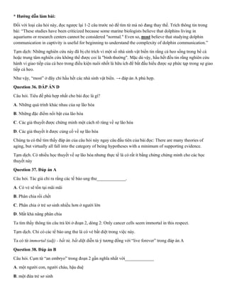 * Hướng dẫn làm bài:
Đối với loại câu hỏi này, đọc ngược lại 1-2 câu trước nó để tìm từ mà nó đang thay thế. Trích thông tin trong
bài: “These studies have been criticized because some marine biologists believe that dolphins living in
aquariums or research centers cannot be considered "normal." Even so, most believe that studying dolphin
communication in captivity is useful for beginning to understand the complexity of dolphin communication.”
Tạm dịch: Những nghiên cứu này đã bị chỉ trích vì một số nhà sinh vật biển tin rằng cá heo sống trong bể cá
hoặc trung tâm nghiên cứu không thể được coi là "bình thường". Mặc dù vậy, hầu hết đều tin rằng nghiên cứu
hành vi giao tiếp của cá heo trong điều kiện nuôi nhốt là hữu ích để bắt đầu hiểu được sự phức tạp trong sự giao
tiếp cá heo.
Như vậy, “most” ở đây chỉ hầu hết các nhà sinh vật biển. → đáp án A phù hợp.
Question 36. ĐÁP ÁN D
Câu hỏi. Tiêu đề phù hợp nhất cho bài đọc là gì?
A. Những quá trình khác nhau của sự lão hóa
B. Những đặc điểm nổi bật của lão hóa
C. Các giả thuyết được chứng minh một cách rõ ràng về sự lão hóa
D. Các giả thuyết ít được củng cố về sự lão hóa
Chúng ta có thể tìm thấy đáp án của câu hỏi này ngay câu đầu tiên của bài đọc: There are many theories of
aging, but virtually all fall into the category of being hypotheses with a minimum of supporting evidence.
Tạm dịch. Có nhiều học thuyết về sự lão hóa nhưng thực tế là có rất ít bằng chứng chứng minh cho các học
thuyết này
Question 37. Đáp án A
Câu hỏi. Tác giả chỉ ra rằng các tế bào ung thư_____________.
A. Có vẻ sẽ tồn tại mãi mãi
B. Phân chia rồi chết
C. Phân chia ở trẻ sơ sinh nhiều hơn ở người lớn
D. Mất khả năng phân chia
Ta tìm thấy thông tin câu trả lời ở đoạn 2, dòng 2: Only cancer cells seem immortal in this respect.
Tạm dịch. Chỉ có các tế bào ung thư là có vẻ bất diệt trong việc này.
Ta có từ immortal (adj) - bất tử, bất diệt diễn tả ý tương đồng với “live forever” trong đáp án A
Question 38. Đáp án B
Câu hỏi. Cụm từ “an embryo” trong đoạn 2 gần nghĩa nhất với_____________
A. một người con, người cháu, hậu duệ
B. một đứa trẻ sơ sinh
 