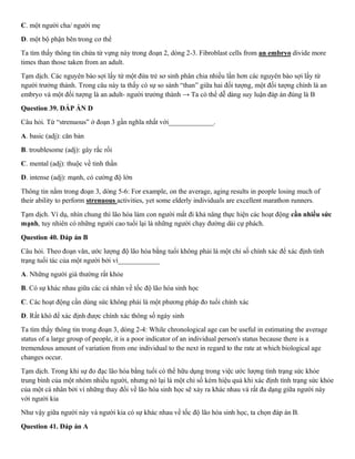 C. một người cha/ người mẹ
D. một bộ phận bên trong cơ thể
Ta tìm thấy thông tin chứa từ vựng này trong đoạn 2, dòng 2-3. Fibroblast cells from an embryo divide more
times than those taken from an adult.
Tạm dịch. Các nguyên bào sợi lấy từ một đứa trẻ sơ sinh phân chia nhiều lần hơn các nguyên bào sợi lấy từ
người trưởng thành. Trong câu này ta thấy có sự so sánh “than” giữa hai đối tượng, một đối tượng chính là an
embryo và một đối tượng là an adult- người trưởng thành → Ta có thể dễ dàng suy luận đáp án đúng là B
Question 39. ĐÁP ÁN D
Câu hỏi. Từ “strenuous” ở đoạn 3 gần nghĩa nhất với_____________.
A. basic (adj): căn bản
B. troublesome (adj): gây rắc rối
C. mental (adj): thuộc về tinh thần
D. intense (adj): mạnh, có cường độ lớn
Thông tin nằm trong đoạn 3, dòng 5-6: For example, on the average, aging results in people losing much of
their ability to perform strenuous activities, yet some elderly individuals are excellent marathon runners.
Tạm dịch. Ví dụ, nhìn chung thì lão hóa làm con người mất đi khả năng thực hiện các hoạt động cần nhiều sức
mạnh, tuy nhiên có những người cao tuổi lại là những người chạy đường dài cự phách.
Question 40. Đáp án B
Câu hỏi. Theo đoạn văn, ước lượng độ lão hóa bằng tuổi không phải là một chỉ số chính xác để xác định tình
trạng tuổi tác của một người bởi vì____________
A. Những người già thường rất khỏe
B. Có sự khác nhau giữa các cá nhân về tốc độ lão hóa sinh học
C. Các hoạt động cần dùng sức không phải là một phương pháp đo tuổi chính xác
D. Rất khó để xác định được chính xác thông số ngày sinh
Ta tìm thấy thông tin trong đoạn 3, dòng 2-4: While chronological age can be useful in estimating the average
status of a large group of people, it is a poor indicator of an individual person's status because there is a
tremendous amount of variation from one individual to the next in regard to the rate at which biological age
changes occur.
Tạm dịch. Trong khi sự đo đạc lão hóa bằng tuổi có thể hữu dụng trong việc ước lượng tình trạng sức khỏe
trung bình của một nhóm nhiều người, nhưng nó lại là một chỉ số kém hiệu quả khi xác định tình trạng sức khỏe
của một cá nhân bởi vì những thay đổi về lão hóa sinh học sẽ xảy ra khác nhau và rất đa dạng giữa người này
với người kia
Như vậy giữa người này và người kia có sự khác nhau về tốc độ lão hóa sinh học, ta chọn đáp án B.
Question 41. Đáp án A
 