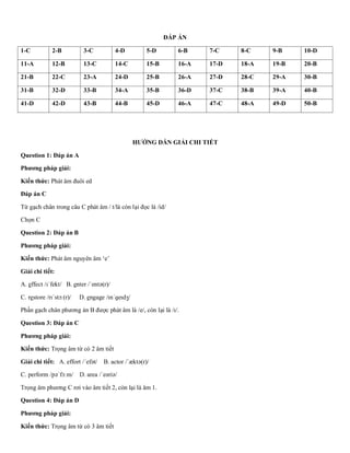 ĐÁP ÁN
1-C 2-B 3-C 4-D 5-D 6-B 7-C 8-C 9-B 10-D
11-A 12-B 13-C 14-C 15-B 16-A 17-D 18-A 19-B 20-B
21-B 22-C 23-A 24-D 25-B 26-A 27-D 28-C 29-A 30-B
31-B 32-D 33-B 34-A 35-B 36-D 37-C 38-B 39-A 40-B
41-D 42-D 43-B 44-B 45-D 46-A 47-C 48-A 49-D 50-B
HƯỚNG DẪN GIẢI CHI TIẾT
Question 1: Đáp án A
Phương pháp giải:
Kiến thức: Phát âm đuôi ed
Đáp án C
Từ gạch chân trong câu C phát âm / t/là còn lại đọc là /id/
Chọn C
Question 2: Đáp án B
Phương pháp giải:
Kiến thức: Phát âm nguyên âm ‘e’
Giải chi tiết:
A. effect /ɪˈfekt/ B. enter /ˈentə(r)/
C. restore /rɪˈstɔː(r)/ D. engage /ɪnˈɡeɪdʒ/
Phần gạch chân phương án B được phát âm là /e/, còn lại là /ɪ/.
Question 3: Đáp án C
Phương pháp giải:
Kiến thức: Trọng âm từ có 2 âm tiết
Giải chi tiết: A. effort /ˈefət/ B. actor /ˈæktə(r)/
C. perform /pəˈfɔːm/ D. area /ˈeəriə/
Trọng âm phương C rơi vào âm tiết 2, còn lại là âm 1.
Question 4: Đáp án D
Phương pháp giải:
Kiến thức: Trọng âm từ có 3 âm tiết
 