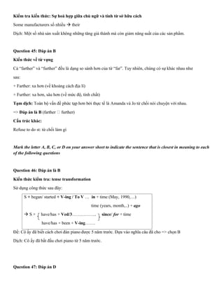 Kiểm tra kiến thức: Sự hoà hợp giữa chủ ngữ và tính từ sở hữu cách
Some manufacturers số nhiều → their
Dịch: Một số nhà sản xuất không những tăng giá thành mà còn giảm năng suất của các sản phẩm.
Question 45: Đáp án B
Kiến thức về từ vựng
Cả “farther” và “further” đều là dạng so sánh hơn của từ “far”. Tuy nhiên, chúng có sự khác nhau như
sau:
+ Farther: xa hơn (về khoảng cách địa lí)
+ Further: xa hơn, sâu hơn (về mức độ, tính chất)
Tạm dịch: Toàn bộ vấn đề phức tạp hơn bởi thực tế là Amanda và Jo từ chối nói chuyện với nhau.
=> Đáp án là B (farther further)
Cấu trúc khác:
Refuse to do st: từ chối làm gì
Mark the letter A, B, C, or D on your answer sheet to indicate the sentence that is closest in meaning to each
of the following questions
Question 46: Đáp án là B
Kiến thức kiểm tra: tense transformation
Sử dụng công thức sau đây:
S + began/ started + V-ing / To V … in + time (May, 1990,…)
time (years, month,..) + ago
→ S + have/has + Ved/3…………….. since/ for + time
have/has + been + V-ing…….
Đề: Cô ấy đã biết cách chơi đàn piano được 5 năm trước. Dựa vào nghĩa câu đã cho => chọn B
Dịch: Cô ấy đã bắt đầu chơi piano từ 5 năm trước.
Question 47: Đáp án D
 