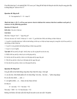 Câu điều kiện loại 2 với mệnh đề đk “If I were you” dùng để thể hiện lời khuyên nên khí chuyển sang gián tiếp
ta dùng động từ “advise sb to V”
Question 48: Đáp án B
S + be required to V = S + must V
Mark the letter A, B, C, or D on your answer sheet to indicate the sentence that best combines each pair of
sentences in the following questions
Question 49: Đáp án B
Kiến thức: Câu ước ở hiện tại
Giải thích:
Dấu hiệu: Trạng từ “now” – “ngay bây giờ”
Cấu trúc câu ước với “wish” ở hiện tại: S + wish + V_quá khứ đơn: Điều ước không có thật ở hiện tại
=> Loại B vì câu điều kiện loại 1 diễn tả tình huống có thể xảy ra ở hiện tại hoặc tương lai, trong khi việc bố mẹ anh ấy ở
nhà không có thật ở hiện tại
=> Loại D vì câu giả định tình huống không có thật trong quá khứ
=> Loại A vì sai về nghĩa
Tạm dịch: Bố mẹ anh ấy đi nghỉ. Anh ấy thực sự cần sự giúp đỡ của họ lúc này.
A. Miễn là bố mẹ anh ấy ở nhà, họ sẽ có thể giúp anh ấy.
B. Anh ấy ước bố mẹ anh ấy ở nhà và có thể giúp anh ấy ngay bây giờ.
C. Nếu bố mẹ anh ấy ở nhà, họ có thể giúp anh ấy ngay bây giờ.
D. Giá như bố mẹ anh ấy ở nhà và có thể giúp đỡ anh ấy.
Question 50: Đáp án D
Càu gốc diễn tả hai hành động cùng được thực hiện bởi cùng 1 chủ ngữ
A. sai cấu trúc. (Hai thành phần nối với nhau bằng “not only…but also …” phải cùng dạng)
B. sai cấu trúc (both ….. and…)
C. sai nghĩa (either…or…: hoặc cái này hoặc cái kia)
D. Đảo từ
S + not only + V1 + but also + V2
Not only + TĐT + S + V1 but (S) also + V2
Không chỉ Helen viết một cuốn tiểu thuyết má anh ta còn sản xuất 1 bộ phim
 