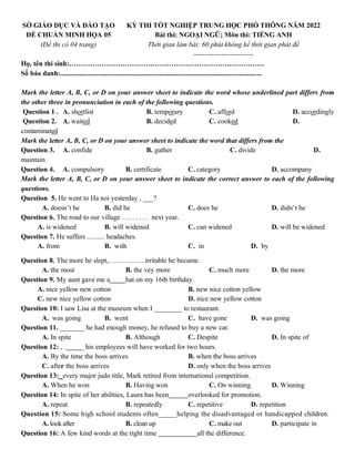 SỞ GIÁO DỤC VÀ ĐÀO TẠO
ĐỀ CHUẨN MINH HỌA 05
(Đề thi có 04 trang)
KỲ THI TỐT NGHIỆP TRUNG HỌC PHỔ THÔNG NĂM 2022
Bài thi: NGOẠI NGỮ; Môn thi: TIẾNG ANH
Thời gian làm bài: 60 phút không kể thời gian phát đề
--------------------------
Họ, tên thí sinh:…………………………………………………………………………
Số báo danh:....................................................................................................................
Mark the letter A, B, C, or D on your answer sheet to indicate the word whose underlined part differs from
the other three in pronunciation in each of the following questions.
Question 1 . A. shortlist B. temporary C. afford D. accordingly
Question 2. A. waited B. decided C. cooked D.
contaminated
Mark the letter A, B, C, or D on your answer sheet to indicate the word that differs from the
Question 3. A. confide B. gather C. divide D.
maintain
Question 4. A. compulsory B. certificate C. category D. accompany
Mark the letter A, B, C, or D on your answer sheet to indicate the correct answer to each of the following
questions.
Question 5. He went to Ha noi yesterday , ___?
A. doesn’t he B. did he C. does he D. didn’t he
Question 6. The road to our village . . . . . . . . next year.
A. is widened B. will widened C. can widened D. will be widened
Question 7. He suffers .......... headaches.
A. from B. with C. in D. by
Question 8. The more he slept,…………….irritable he became.
A. the most B. the vey more C. much more D. the more
Question 9. My aunt gave me a hat on my 16th birthday.
A. nice yellow new cotton B. new nice cotton yellow
C. new nice yellow cotton D. nice new yellow cotton
Question 10: I saw Lisa at the museum when I ________ to restaurant.
A. was going B. went C. have gone D. was going
Question 11. _______ he had enough money, he refused to buy a new car.
A. In spite B. Although C. Despite D. In spite of
Question 12: , . his employees will have worked for two hours.
A. By the time the boss arrives B. when the boss arrives
C. after the boss arrives D. only when the boss arrives
Question 13: every major judo title, Mark retired from international competition.
A. When he won B. Having won C. On winning D. Winning
Question 14: In spite of her abilities, Laura has been overlooked for promotion.
A. repeat B. repeatedly C. repetitive D. repetition
Question 15: Some high school students often_____helping the disadvantaged or handicapped children.
A. lookafter B. clean up C. make out D. participate in
Question 16: A few kind words at the right time all the difference.
 