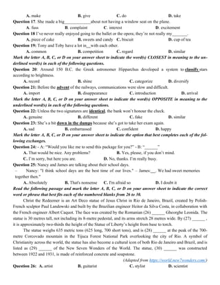 A. make B. give C. do D. take
Question 17. She made a big____________about not having a window seat on the plane.
A. fuss B. complaint C. interest D. excitement
Question 18 I’ve never really enjoyed going to the ballet or the opera; they’re not really my_______.
A. piece of cake B. sweets and candy C. biscuit D. cup of tea
Question 19: Tony and Toby have a lot in with each other.
A. common B. competition C. regard D. similar
Mark the letter A, B, C, or D on your answer sheet to indicate the word(s) CLOSEST in meaning to the un-
derlined word(s) in each of the following questions.
Question 20: Around 150 B.C. the Greek astronomer Hipparchus developed a system to classify stars
according to brightness.
A. record B. shine C. categorize D. diversify
Question 21: Before the advent of the railways, communications were slow and difficult.
A. import B. disappearance C. introduction D. arrival
Mark the letter A, B, C, or D on your answer sheet to indicate the word(s) OPPOSITE in meaning to the
underlined word(s) in each of the following questions.
Question 22: Unless the two signatures are identical, the bank won’t honour the check.
A. genuine B. different C. fake D. similar
Question 23: She’s a bit down in the dumps because she’s got to take her exam again.
A. sad B. embarrassed C. confident D. happy
Mark the letter A, B, C, or D on your answer sheet to indicate the option that best completes each of the fol-
lowing exchanges.
Question 24: - A: “Would you like me to send this package for you?” - B: “______”
A. That would be nice. Any problems? B. Yes, please, if you don’t mind.
C. I’m sorry, but here you are. D. No, thanks. I’m really busy.
Question 25: Nancy and James are talking about their school days.
– Nancy: "I think school days are the best time of our lives." – James: . We had sweet memories
together then."
A. Absolutely B. That's nonsense C. I'm afraid so D. I doubt it
Read the following passage and mark the letter A, B, C, or D on your answer sheet to indicate the correct
word or phrase that best fits each of the numbered blanks from 26 to 30.
Christ the Redeemer is an Art Deco statue of Jesus Christ in Rio de Janeiro, Brazil, created by Polish-
French sculptor Paul Landowski and built by the Brazilian engineer Heitor da Silva Costa, in collaboration with
the French engineer Albert Caquot. The face was created by the Romanian (26) ______ Gheorghe Leonida. The
statue is 30 metres tall, not including its 8-metre pedestal, and its arms stretch 28 metres wide. By (27) ______ ,
it is approximately two-thirds the height of the Statue of Liberty’s height from base to torch.
The statue weighs 635 metric tons (625 long, 700 short tons), and is (28) ______ at the peak of the 700-
metre Corcovado mountain in the Tijuca Forest National Park overlooking the city of Rio. A symbol of
Christianity across the world, the statue has also become a cultural icon of both Rio de Janeiro and Brazil, and is
listed as (29) ______ of the New Seven Wonders of the World. The statue, (30) ______ was constructed
between 1922 and 1931, is made of reinforced concrete and soapstone.
(Adapted from https://world.new7wonders.com/)
Question 26: A. artist B. guitarist C. stylist D. scientist
 