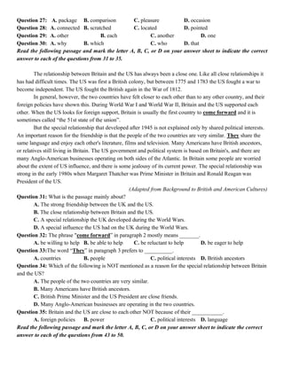Question 27: A. package B. comparison C. pleasure D. occasion
Question 28: A. connected B. scratched C. located D. pointed
Question 29: A. other B. each C. another D. one
Question 30: A. why B. which C. who D. that
Read the following passage and mark the letter A, B, C, or D on your answer sheet to indicate the correct
answer to each of the questions from 31 to 35.
The relationship between Britain and the US has always been a close one. Like all close relationships it
has had difficult times. The US was first a British colony, but between 1775 and 1783 the US fought a war to
become independent. The US fought the British again in the War of 1812.
In general, however, the two countries have felt closer to each other than to any other country, and their
foreign policies have shown this. During World War I and World War II, Britain and the US supported each
other. When the US looks for foreign support, Britain is usually the first country to come forward and it is
sometimes called “the 51st state of the union”.
But the special relationship that developed after 1945 is not explained only by shared political interests.
An important reason for the friendship is that the people of the two countries are very similar. They share the
same language and enjoy each other's literature, films and television. Many Americans have British ancestors,
or relatives still living in Britain. The US government and political system is based on Britain's, and there are
many Anglo-American businesses operating on both sides of the Atlantic. In Britain some people are worried
about the extent of US influence, and there is some jealousy of its current power. The special relationship was
strong in the early 1980s when Margaret Thatcher was Prime Minister in Britain and Ronald Reagan was
President of the US.
(Adapted from Background to British and American Cultures)
Question 31: What is the passage mainly about?
A. The strong friendship between the UK and the US.
B. The close relationship between Britain and the US.
C. A special relationship the UK developed during the World Wars.
D. A special influence the US had on the UK during the World Wars.
Question 32: The phrase "come forward” in paragraph 2 mostly means _______.
A. be willing to help B. be able to help C. be reluctant to help D. be eager to help
Question 33:The word “They” in paragraph 3 prefers to __________.
A. countries B. people C. political interests D. British ancestors
Question 34: Which of the following is NOT mentioned as a reason for the special relationship between Britain
and the US?
A. The people of the two countries are very similar.
B. Many Americans have British ancestors.
C. British Prime Minister and the US President are close friends.
D. Many Anglo-American businesses are operating in the two countries.
Question 35: Britain and the US are close to each other NOT because of their ___________.
A. foreign policies B. power C. political interests D. language
Read the following passage and mark the letter A, B, C, or D on your answer sheet to indicate the correct
answer to each of the questions from 43 to 50.
 