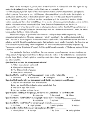 There are two basic types of glaciers, those that flow outward in all directions with little regard for any
underlying terrain and those that are confined by terrain to a particular path.
The first category of glaciers includes those massive blankets that cover whole continents, appropriately
called ice sheets. There must be over 50,000 square kilometers of land covered with ice for the glacier to
qualify as an ice sheet, when portions of an ice sheet spread out over the ocean, they form ice shelves.
About 20,000 years ago the Cordilleran Ice sheet covered nearly all the mountains in southern Alaska,
western Canada, and the western United States. It was about 3 kilometers deep at its thickest point in northern
Alberta. Now there are only two sheets left on Earth, those covering Greenland and Antarctica.
Any domelike body of ice that also flows out in all directions but covers less than 50,000 square kilometers is
called an ice cap. Although ice caps are rare nowadays, there are a number in northeastern Canada, on Baffin
Island, and on the Queen Elizabeth Islands.
The second category of glaciers includes those of a variety of shapes and sizes generally called
mountain or alpine glaciers. Mountain glaciers are typically identified by the landform that controls their
flow. One form of mountain glacier that resembles an ice cap in that it flows outward in several directions is
called an ice field. The difference between an ice field and an ice cap is subtle. Essentially, the flow of an ice
field is somewhat controlled by surrounding terrain and thus does not have the domelike shape of a cap.
There are several ice fields in the Wrangell. St. Elias, and Chugach mountains of Alaska and northern British
Columbia.
Less spectacular than large ice fields are the most common types of mountain glaciers: the cirque and
valley glaciers. Cirque glaciers are found in depressions in the surface of the land and have a characteristic
circular shape. The ice of valley glaciers, bound by terrain, flows down valleys, curves around their corners,
and falls over cliffs.
Question 36: what does the passage mainly discuss?
A. Where major glaciers are located
B. How glaciers shape the land
C. The different kinds of glaciers
D. How glaciers are formed
Question 37: The word “terrain” in paragraph 1 could best be replaced by____________.
A. the seabed B. area of land C. countryside D. prairie
Question 38: It can be inferred from paragraph 2 that ice sheets are so named because____________
A. they are thicker in some areas than the others
B. they are identified by the landform that controls their flow
C. they cover large areas of land
D. they are confined to cirque glaciers
Question 39: According to the passage, where was the Cordilleran Ice Sheet thickest?
A. Alaska B. Antarctica C. Greenland D. Alberta
Question 40: The word “subtle” in paragraph 5 could best be replaced by____________.
A. slight B. substantial C. regional D. obvious
Question 41: The word “their” in last paragraph refers to____________.
A. ice fields B. cirque glaciers C. valley glaciers D. valleys
Question 42: All of the following are alpine glaciers EXCEPT____________.
A. cirque glaciers B. ice caps C. ice fields D. Valley glaciers
 