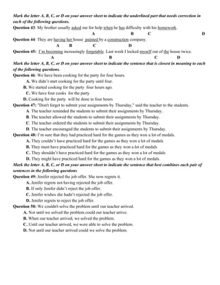 Mark the letter A, B, C, or D on your answer sheet to indicate the underlined part that needs correction in
each of the following questions.
Question 43: My brother usually asked me for help when he has difficulty with his homework.
A B C D
Question 44: They are having her house painted by a construction company.
A B C D
Question 45: I’m becoming increasingly forgetable. Last week I locked myself out of the house twice.
A B C D
Mark the letter A, B, C, or D on your answer sheet to indicate the sentence that is closest in meaning to each
of the following questions.
Question 46: We have been cooking for the party for four hours.
A. We didn’t start cooking for the party until four.
B. We started cooking for the party four hours ago.
C. We have four cooks for the party
D. Cooking for the party will be done in four hours
Question 47: "Don't forget to submit your assignments by Thursday," said the teacher to the students.
A. The teacher reminded the students to submit their assignments by Thursday.
B. The teacher allowed the students to submit their assignments by Thursday.
C. The teacher ordered the students to submit their assignments by Thursday.
D. The teacher encouraged the students to submit their assignments by Thursday.
Question 48: I’m sure that they had practiced hard for the games as they won a lot of medals.
A. They couldn’t have practiced hard for the games as they won a lot of medals
B. They must have practiced hard for the games as they won a lot of medals
C. They shouldn’t have practiced hard for the games as they won a lot of medals
D. They might have practiced hard for the games as they won a lot of medals.
Mark the letter A, B, C, or D on your answer sheet to indicate the sentence that best combines each pair of
sentences in the following questions
Question 49: Jenifer rejected the job offer. She now regrets it.
A. Jenifer regrets not having rejected the job offer.
B. If only Jenifer didn’t reject the job offer.
C. Jenifer wishes she hadn’t rejected the job offer.
D. Jenifer regrets to reject the job offer.
Question 50: We couldn't solve the problem until our teacher arrived.
A. Not until we solved the problem could our teacher arrive.
B. When our teacher arrived, we solved the problem.
C. Until our teacher arrived, we were able to solve the problem.
D. Not until our teacher arrived could we solve the problem.
 