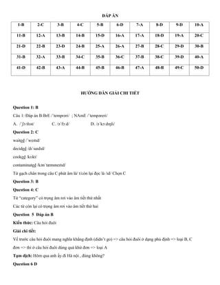 ĐÁP ÁN
1-B 2-C 3-B 4-C 5-B 6-D 7-A 8-D 9-D 10-A
11-B 12-A 13-B 14-B 15-D 16-A 17-A 18-D 19-A 20-C
21-D 22-B 23-D 24-B 25-A 26-A 27-B 28-C 29-D 30-B
31-B 32-A 33-B 34-C 35-B 36-C 37-B 38-C 39-D 40-A
41-D 42-B 43-A 44-B 45-B 46-B 47-A 48-B 49-C 50-D
HƯỚNG DẪN GIẢI CHI TIẾT
Question 1: B
Câu 1: Đáp án B:BrE /ˈtemprəri/ ; NAmE /ˈtempəreri/
A. /ˈʃɔːtlɪst/ C. /əˈfɔːd/ D. /əˈkɔːdɪŋli/
Question 2: C
waited /ˈweɪtɪd/
decided /dɪˈsaɪdɪd/
cooked /kʊkt/
contaminated /kənˈtæmɪneɪtɪd/
Từ gạch chân trong câu C phát âm là/ t/còn lại đọc là /ɪd/ Chọn C
Question 3: B
Question 4: C
Từ “category” có trọng âm rơi vào âm tiết thứ nhất
Các từ còn lại có trọng âm rơi vào âm tiết thứ hai
Question 5 Đáp án B
Kiến thức: Câu hỏi đuôi
Giải chi tiết:
Vế trước câu hỏi đuôi mang nghĩa khẳng định (didn’t go) => câu hỏi đuôi ở dạng phủ định => loại B, C
đơn => thì ở câu hỏi đuôi dùng quá khứ đơn => loại A
Tạm dịch: Hôm qua anh ấy đi Hà nội , đúng không?
Question 6 D
 