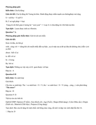Phương pháp giải:
Kiến thức: Câu bị động:
Giải chi tiết: Câu bị động thì Tương lai đơn. Hành động được nhấn mạnh con đườngđược mở rộng
S + will be + V-ed/V3
B, C sai ngữ pháp =>loại
Trạng từ chỉ thời gian ở tương lai “ next year” => Loại A vì chia động từ ở thì hiện tại đơn
Tạm dịch : Laura được sinh ra ở Boston.
Question 7 A
Phương pháp giải: Kiến thức: Giới từ chỉ nơi chốn
Giải chi tiết:
from: từ đâu, do thứ gì
with : cùng với => dùng khi chỉ muốn nhắc đến sự hiện , sự có mặt của ai đó tại đâu đó (không chú ý đến vị trí
cụ thể)
about : biết về ai
to :đối với ai
In : ở trong
By: bởi ai
Tạm dịch: Những sự việc này có lẽ quen thuộc với bạn
Đáp án : A
Question 8 D
Kiến thức: So sánh kép
Giải thích:
Cấu trúc so sánh kép: The + so sánh hơn + S + V, the + so sánh hơn + S + V (càng... càng...) nên phải dùng
“The more”
Đáp án : D
Question 9: D
Trật tự của các tính từ:
OpSACOMP: Opinion (Ý kiến) ; Size (Kích cỡ) ; Age (Tuổi) ; Shape (Hình dạng) ; Color (Màu sắc) ; Origin
(Xuất xứ) ; Material (Chất liệu) ; Purpose (Công dụng)
Tạm dịch: Bác của tôi tặng tôi một chiếc mũ bông màu vàng, rất mới và đẹp vào sinh nhật lần thứ 16.
Đáp án. D
 