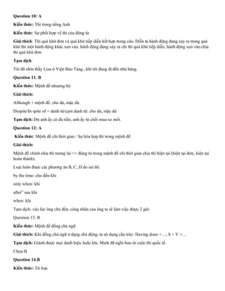 Question 10: A
Kiến thức: Thì trong tiếng Anh
Kiến thức: Sự phối hợp về thì của động từ
Giải thích: Thì quá khứ đơn và quá khứ tiếp diễn kết hợp trong câu: Diễn tả hành động đang xảy ra trong quá
khứ thì một hành động khác xen vào, hành động đang xảy ra chi thì quá khứ tiếp diễn, hành động xen vào chia
thì quá khứ đơn
Tạm dịch:
Tôi đã nhìn thấy Lisa ở Viện Bảo Tàng , khi tôi đang đi đến nhà hàng.
Question 11. B
Kiến thức: Mệnh đề nhượng bộ
Giải thích:
Although + mệnh đề: cho dù, mặc dù
Despite/In spite of + danh từ/cụm danh từ: cho dù, mặc dù
Tạm dịch: Dù anh ấy có đủ tiền, anh ấy từ chối mua xe mới.
Question 12: A
Kiến thức: Mệnh đề chỉ thời gian / Sự hòa hợp thì trong mệnh đề
Giải thích:
Mệnh đề chính chia thì tương lai => động từ trong mệnh đề chỉ thời gian chia thì hiện tại (hiện tại đơn, hiện tại
hoàn thành).
Loại luôn được các phương án B, C, D do sai thì.
by the time: cho đến khi
only when: khi
after” sau khi
when: khi
Tạm dịch: vào lúc ông chủ đến, công nhân của ông ta sẽ làm việc được 2 giờ.
Question 13. B
Kiến thức: Mệnh đề đồng chủ ngữ
Giải thích: Khi đồng chủ ngữ ở dạng chủ động, ta sử dụng cấu trúc: Having done +…, S + V +…
Tạm dịch: Giành được mọi danh hiệu Judo lớn, Mark đã nghỉ hưu từ cuộc thi quốc tế.
Chọn B
Question 14.B
Kiến thức: Từ loại
 