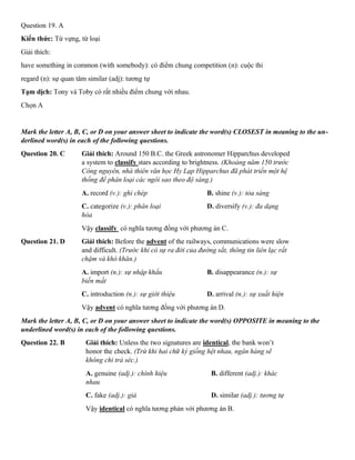 Question 19. A
Kiến thức: Từ vựng, từ loại
Giải thích:
have something in common (with somebody): có điểm chung competition (n): cuộc thi
regard (n): sự quan tâm similar (adj): tương tự
Tạm dịch: Tony và Toby có rất nhiều điểm chung với nhau.
Chọn A
Mark the letter A, B, C, or D on your answer sheet to indicate the word(s) CLOSEST in meaning to the un-
derlined word(s) in each of the following questions.
Question 20. C Giải thích: Around 150 B.C. the Greek astronomer Hipparchus developed
a system to classify stars according to brightness. (Khoảng năm 150 trước
Công nguyên, nhà thiên văn học Hy Lạp Hipparchus đã phát triển một hệ
thống để phân loại các ngôi sao theo độ sáng.)
A. record (v.): ghi chép B. shine (v.): tỏa sáng
C. categorize (v.): phân loại D. diversify (v.): đa dạng
hóa
Vậy classify có nghĩa tương đồng với phương án C.
Question 21. D Giải thích: Before the advent of the railways, communications were slow
and difficult. (Trước khi có sự ra đời của đường sắt, thông tin liên lạc rất
chậm và khó khăn.)
A. import (n.): sự nhập khẩu B. disappearance (n.): sự
biến mất
C. introduction (n.): sự giới thiệu D. arrival (n.): sự xuất hiện
Vậy advent có nghĩa tương đồng với phương án D.
Mark the letter A, B, C, or D on your answer sheet to indicate the word(s) OPPOSITE in meaning to the
underlined word(s) in each of the following questions.
Question 22. B Giải thích: Unless the two signatures are identical, the bank won’t
honor the check. (Trừ khi hai chữ ký giống hệt nhau, ngân hàng sẽ
không chi trả séc.)
A. genuine (adj.): chính hiệu B. different (adj.): khác
nhau
C. fake (adj.): giả D. similar (adj.): tương tự
Vậy identical có nghĩa tương phản với phương án B.
 
