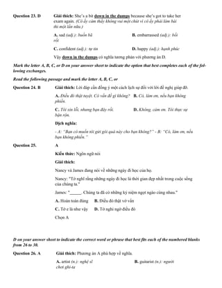 Question 23. D Giải thích: She’s a bit down in the dumps because she’s got to take her
exam again. (Cô ấy cảm thấy không vui một chút vì cô ấy phải làm bài
thi một lần nữa.)
A. sad (adj.): buồn bã B. embarrassed (adj.): bối
rối
C. confident (adj.): tự tin D. happy (adj.): hạnh phúc
Vậy down in the dumps có nghĩa tương phản với phương án D.
Mark the letter A, B, C, or D on your answer sheet to indicate the option that best completes each of the fol-
lowing exchanges.
Read the following passage and mark the letter A, B, C, or
Question 24. B Giải thích: Lời đáp cần đồng ý một cách lịch sự đối với lời đề nghị giúp đỡ.
A. Điều đó thật tuyệt. Có vấn đề gì không? B. Có, làm ơn, nếu bạn không
phiền.
C. Tôi xin lỗi, nhưng bạn đây rồi. D. Không, cảm ơn. Tôi thực sự
bận rộn.
Dịch nghĩa:
- A: “Bạn có muốn tôi gửi gói quà này cho bạn không?” - B: “Có, làm ơn, nếu
bạn không phiền.”
Question 25. A
Kiến thức: Ngôn ngữ nói
Giải thích:
Nancy và James đang nói về những ngày đi học của họ.
Nancy: "Tớ nghĩ rằng những ngày đi học là thời gian đẹp nhất trong cuộc sống
của chúng ta."
James: " . Chúng ta đã có những kỷ niệm ngọt ngào cùng nhau."
A. Hoàn toàn đúng B. Điều đó thật vớ vẩn
C. Tớ e là như vậy D. Tớ nghi ngờ điều đó
Chọn A
D on your answer sheet to indicate the correct word or phrase that best fits each of the numbered blanks
from 26 to 30.
Question 26. A Giải thích: Phương án A phù hợp về nghĩa.
A. artist (n.): nghệ sĩ B. guitarist (n.): người
chơi ghi-ta
 
