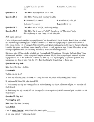 C. stylist (n.): nhà tạo mốt D. scientist (n.): nhà khoa
học
Question 27. B Giải thích: By comparison: khi so sánh
Question 28. C Giải thích: Phương án C phù hợp về nghĩa.
A. connected (v.): kết nối B. scratched (v.): cào, gãi
C. located (v.): nằm ở D. pointed (v.): chỉ
Question 29. D Giải thích: one of + N (pl.): một trong những…
Question 30. B Giải thích: Đại từ quan hệ “which” thay cho sự vật “The statue” trước
đó, các phương án khác không có chức năng này.
Dịch nghĩa toàn bài:
Christ the Redeemer là một bức tượng nghệ thuật Chúa Jesus Christ ở Rio de Janeiro, Brazil, được tạo ra bởi
nhà điêu khắc người Pháp gốc Ba Lan Paul Landowski và được xây dựng bởi kỹ sư người Brazil Heitor da
Silva Costa, hợp tác với kỹ sư người Pháp Albert Caquot. Khuôn mặt được tạo ra bởi nghệ sĩ Rumani Gheorghe
Leonida. Bức tượng cao 30 mét, không bao gồm bệ 8 mét và cánh tay của nó rộng 28 mét. Để so sánh, nó cao
khoảng hai phần ba chiều cao của tượng Nữ thần Tự do từ chân đế đến ngọn đuốc.
Bức tượng nặng 635 tấn và nằm trên đỉnh núi Corcovado dài 700 mét trong Công viên Quốc gia Rừng Tijuca
nhìn ra thành phố Rio. Là biểu tượng của Kitô giáo trên toàn thế giới, bức tượng cũng đã trở thành một biểu
tượng văn hóa của cả Rio de Janeiro và Brazil, và được liệt kê là một trong Bảy kỳ quan thế giới mới. Bức
tượng được xây dựng từ năm 1922 đến 1931 được làm bằng bê tông cốt thép và đá xte-atit.
Question 31: Đáp án B
Kiến thức: Đọc hiểu – ý chính
Giải chi tiết:
Ý chính của bài là gì?
A. Tình bạn bền chặt giữa Anh và Mĩ. => không phải tình bạn, mà là mối quan hệ giữa 2 “nước”
B. Mối quan hệ khăng khít giữa Anh và Mĩ.
C. Mối quan hệ đặc biệt mà Vương quốc Anh phát triển trong các cuộc Chiến tranh thế giới. => chỉ là chi tiết
thuộc đoạn 2
D. Ảnh hưởng đặc biệt của Mỹ đối với Vương quốc Anh trong các cuộc Chiến tranh thế giới. => chỉ là chi tiết
thuộc đoạn 3
Question 32. Đáp án A
Phương pháp giải:
Kiến thức: Đọc hiểu – từ vựng
Giải chi tiết:
Cụm từ "come forward” trong đoạn 2 hầu hết có nghĩa _________.
A. sẵn sàng giúp đỡ => chủ động đi giúp
 