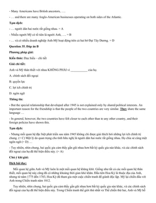 - Many Americans have British ancestors, ….
- … and there are many Anglo-American businesses operating on both sides of the Atlantic.
Tạm dịch:
- … người dân hai nước rất giống nhau. = A
- Nhiều người Mỹ có tổ tiên là người Anh, …. = B
- … và có nhiều doanh nghiệp Anh-Mỹ hoạt động trên cả hai bờ Đại Tây Dương. = D
Question 35. Đáp án B
Phương pháp giải:
Kiến thức: Đọc hiểu – chi tiết
Giải chi tiết:
Anh và Mỹ thân thiết với nhau KHÔNG PHẢI vì ___________ của họ.
A. chính sách đối ngoại
B. quyền lực
C. lợi ích chính trị
D. ngôn ngữ
Thông tin:
- But the special relationship that developed after 1945 is not explained only by shared political interests. An
important reason for the friendship is that the people of the two countries are very similar. They share the same
language …
- In general, however, the two countries have felt closer to each other than to any other country, and their
foreign policies have shown this.
Tạm dịch:
- Nhưng mối quan hệ đặc biệt phát triển sau năm 1945 không chỉ được giải thích bởi những lợi ích chính trị
chung. (= C) Một lý do quan trọng cho tình hữu nghị là người dân hai nước rất giống nhau. Họ chia sẻ cùng một
ngôn ngữ (= D) …
- Tuy nhiên, nhìn chung, hai quốc gia cảm thấy gần gũi nhau hơn bất kỳ quốc gia nào khác, và các chính sách
đối ngoại của họ đã thể hiện điều này. (= A)
Chú ý khi giải:
Dịch bài đọc:
Mối quan hệ giữa Anh và Mỹ luôn là một mối quan hệ khăng khít. Giống như tất cả các mối quan hệ thân
thiết, mối quan hệ này cũng đã có những khoảng thời gian khó khăn. Đầu tiên Hoa Kỳ là thuộc địa của Anh,
nhưng từ năm 1775 đến 1783, Hoa Kỳ đã tham gia một cuộc chiến tranh để giành độc lập. Mỹ lại chiến đấu với
Anh trong Chiến tranh năm 1812.
Tuy nhiên, nhìn chung, hai quốc gia cảm thấy gần gũi nhau hơn bất kỳ quốc gia nào khác, và các chính sách
đối ngoại của họ đã thể hiện điều này. Trong Chiến tranh thế giới thứ nhất và Thế chiến thứ hai, Anh và Mỹ hỗ
 