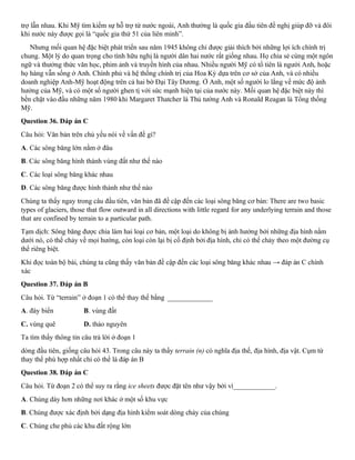 trợ lẫn nhau. Khi Mỹ tìm kiếm sự hỗ trợ từ nước ngoài, Anh thường là quốc gia đầu tiên đề nghị giúp đỡ và đôi
khi nước này được gọi là “quốc gia thứ 51 của liên minh”.
Nhưng mối quan hệ đặc biệt phát triển sau năm 1945 không chỉ được giải thích bởi những lợi ích chính trị
chung. Một lý do quan trọng cho tình hữu nghị là người dân hai nước rất giống nhau. Họ chia sẻ cùng một ngôn
ngữ và thưởng thức văn học, phim ảnh và truyền hình của nhau. Nhiều người Mỹ có tổ tiên là người Anh, hoặc
họ hàng vẫn sống ở Anh. Chính phủ và hệ thống chính trị của Hoa Kỳ dựa trên cơ sở của Anh, và có nhiều
doanh nghiệp Anh-Mỹ hoạt động trên cả hai bờ Đại Tây Dương. Ở Anh, một số người lo lắng về mức độ ảnh
hưởng của Mỹ, và có một số người ghen tị với sức mạnh hiện tại của nước này. Mối quan hệ đặc biệt này thì
bền chặt vào đầu những năm 1980 khi Margaret Thatcher là Thủ tướng Anh và Ronald Reagan là Tổng thống
Mỹ.
Question 36. Đáp án C
Câu hỏi: Văn bản trên chủ yếu nói về vấn đề gì?
A. Các sông băng lớn nằm ở đâu
B. Các sông băng hình thành vùng đất như thế nào
C. Các loại sông băng khác nhau
D. Các sông băng được hình thành như thế nào
Chúng ta thấy ngay trong câu đầu tiên, văn bản đã đề cập đến các loại sông băng cơ bản: There are two basic
types of glaciers, those that flow outward in all directions with little regard for any underlying terrain and those
that are confined by terrain to a particular path.
Tạm dịch: Sông băng được chia làm hai loại cơ bản, một loại do không bị ảnh hưởng bởi những địa hình nằm
dưới nó, có thể chảy về mọi hướng, còn loại còn lại bị cố định bởi địa hình, chỉ có thể chảy theo một đường cụ
thể riêng biệt.
Khi đọc toàn bộ bài, chúng ta cũng thấy văn bản đề cập đến các loại sông băng khác nhau → đáp án C chính
xác
Question 37. Đáp án B
Câu hỏi. Từ “terrain” ở đoạn 1 có thể thay thế bằng _____________
A. đáy biển B. vùng đất
C. vùng quê D. thảo nguyên
Ta tìm thấy thông tin câu trả lời ở đoạn 1
dòng đầu tiên, giống câu hỏi 43. Trong câu này ta thấy terrain (n) có nghĩa địa thế, địa hình, địa vật. Cụm từ
thay thế phù hợp nhất chỉ có thể là đáp án B
Question 38. Đáp án C
Câu hỏi. Từ đoạn 2 có thể suy ra rằng ice sheets được đặt tên như vậy bởi vì____________.
A. Chúng dày hơn những nơi khác ở một số khu vực
B. Chúng được xác định bởi dạng địa hình kiểm soát dòng chảy của chúng
C. Chúng che phủ các khu đất rộng lớn
 