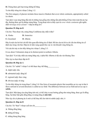 D. Chúng được giới hạn trong những hố băng
Ta tìm thấy trông tin ở đoạn 2 dòng 1-2:
The first category of glaciers includes those massive blankets that cover whole continents, appropriately called
ice sheets.
Tạm dịch. Loại sông băng đầu tiên là những loại giống như những tấm phủ khổng lồ bao trùm toàn bộ các lục
địa, thường được gọi là những mảng băng. Trong đoạn trên ta thấy cụm từ cover whole continents gần nghĩa
nhất với large areas of land → đáp án đúng là C
Question 39. Đáp án D
Câu hỏi. Theo đoạn văn, mảng băng Cordilleran dày nhất ở đâu?
A. Alaska B. Antarctica
C. Greenland D. Alberta
Đây là một câu hỏi hỏi chi tiết liên quan đến thông tin cố định. Để tìm câu trả lời ta chỉ cần tìm thông tin cố
định này trong văn bản. Đáp án sẽ nằm xung quanh khu vực ta vừa khoanh vùng thông tin.
Với câu hỏi này ta tìm thấy thông tin ở đoạn 3, dòng 2-3:
It was about 3 kilometers deep at its thickest point in northern Alberta.
Tạm dịch: Vị trí dày nhất của mảng băng này, ở phía bắc Alberta có độ sâu vào khoảng 3km
Như vậy ta chọn được đáp án D
Question 40. Đáp án A
Câu hỏi. Từ “subtle” ở đoạn 5 có thể được thay thế bằng____________
A. slight (adj): nhẹ
B. substantial (adj): đáng kể
C. regional (adj): theo vùng
D. obvious (adj): rõ ràng
Ta tìm thấy thông tin trong đoạn 2, dòng 2-4: One form of mountain glacier that resembles an ice cap in that it
flows outward in several directions is called an ice field. The difference between an ice field and an ice cap is
subtle.
Tạm dịch: Một dạng của sông băng trên núi, có thể chảy ra mọi hướng giống như mảng băng, được gọi là đồng
băng. Sự khác biệt giữa đồng bằng và mảng băng là nhỏ thôi.
Như vậy chỉ có phương án A mới có thể thay thế cho tính từ subtle (adj): nhỏ, ít
Question 41. Đáp án D
Câu hỏi. Từ “their” ở đoạn cuối ám chỉ____________
A. Những đồng băng
B. những hố băng
C. những thung lũng băng
 