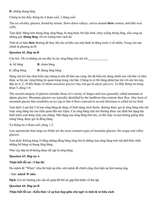 D. những thung lũng
Chúng ta tìm thấy thông tin ở đoạn cuối, 2 dòng cuối:
The ice ofvalley glaciers, bound by terrain, flows down valleys, curves around their corners, and falls over
cliffs.
Tạm dịch: Băng trên thung lũng sông băng, bị ràng buộc bởi địa hình, chảy xuống thung lũng, uốn cong tại
những góc thung lũng, rồi rơi xuống trên vách đá.
Tình từ sở hữu their thường để thay thế cho sở hữu của một danh từ đứng trước ở số nhiều. Trong câu này
chính là phương án D
Question 42. Đáp án B
Câu hỏi. Tất cả những cái sau đây là các sông băng trên núi trừ_____________
A. hố băng B. chỏm băng
C. đồng băng D. thung lũng băng
Dạng câu hỏi lựa chọn kiểu này chúng ta nên để làm sau cùng, khi đã hiểu nội dung chính của văn bản và nắm
được sơ bộ các vùng thông tin quan trọng trong văn bản. Chúng ta có thể dùng phép loại trừ với câu hỏi này,
đáp án A, C, D đều thuộc về nhóm mountain glaciers hay còn gọi là alpine glaciers. Ta thấy thông tin trong
đoạn 5, dòng 1-4:
The second category of glaciers includes those of a variety of shapes and sizes generally called mountain or
alpine glaciers. Mountain glaciers are typically identified by the landform that controls their flow. One form of
mountain glacier that resembles an ice cap in that it flows outward in several directions is called an ice field.
Tạm dịch: Loại thứ 2 là loại sông băng đa dạng về hình dạng, kích thước, thường được gọi là sông băng trên núi
hoặc sông băng núi cao (liên quan đến núi Alps). Các sông băng trên núi thường được xác định bởi dạng địa
hình kiểm soát dòng chảy của chúng. Một dạng của sông băng trên núi, có thể chảy ra mọi hướng giống như
mảng băng, được gọi là đồng băng.
Và thông tin ở đoạn cuối, dòng 1-2:
Less spectacular than large ice fields are the most common types of mountain glaciers: the cirque and valley
glaciers.
Tạm dịch: Không hùng vĩ bằng những đồng băng rộng lớn là những loại sông băng trên núi phổ biến nhất:
những hố băng và thung lũng băng.
Như vậy đáp án B không được đề cập là sông băng
Question 43: Đáp án A
Nhận biết lỗi sai : Chia thì
Do mệnh đề “When” chia thì hiện tại đơn, nên mệnh đề chính cũng chia hiện tại đơn tương ứng
- Sửa: asked → asks
Dịch: Em tôi thường yêu cầu tôi giúp đỡ khi nó gặp khó khăn về bài tập
Question 44: Đáp án B
Nhận biết lỗi sai : Kiến thức về sự hoà hợp giữa chủ ngữ và tính từ sở hữu cách
 