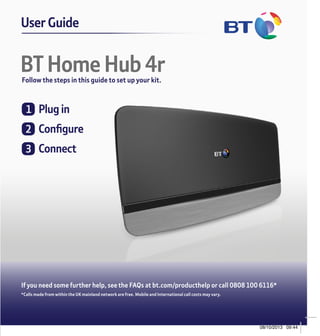 BT Home Hub 4rFollow the steps in this guide to set up your kit.
User GuideGeneral Information
How to recycle your equipment
The symbol shown here and on the
product means that the product is
classed as electrical or electronic
equipment, so DO NOT put it in
your normal rubbish bin.
It’s all part of the Waste Electrical and Electronic
Equipment (WEEE) Directive to recycle products
in the best way – to be kinder to the planet,
get rid of dangerous things more safely and
bury less rubbish in the ground.
You should contact your retailer or supplier
for advice on how to dispose of this product
in an environmentally friendly way.
Guarantee
Your BT Home Hub 4r is guaranteed for
a period of 1 year from the date of purchase.
Subject to the terms listed below, the guarantee
will provide for the repair of, or at BT’s or its
agent’s discretion, the option to replace the
Hub or any component thereof which is
identified as faulty or below standard, or as
a result of inferior workmanship or materials.
Products over 28 days old from the date of
purchase may be replaced with a refurbished
or repaired product.
Declaration of Conformity
For a copy of the Declaration of Conformity please refer to
bt.com/producthelp
Offices worldwide
The services we’ve described in this publication may not always
be available and we may change them. Nothing we’ve written
here is contractual. When we supply services and equipment,
our terms and conditions apply.
© British Telecommunications plc 2013
Registered Office: 81 Newgate Street, London EC1A 7AJ
Registered in England No. 1800000
Version number: BB 1.0
Written and designed by Muse Publishing. Web sites in this
booklet are for illustration only. BT isn’t responsible for content
of third party sites.
The conditions of this guarantee are:
• the guarantee shall only apply to defects that
occur within the 1 year guarantee period
• proof of purchase is required
• the equipment is returned to BT or its agent
as instructed.
This guarantee does not cover any faults or
defects caused by accidents, misuse, fair
wear and tear, neglect, tampering with the
equipment, or any attempt at adjustment or
repair other than through approved agents.
This guarantee does not affect your statutory
rights. To find out what to do if your hub
is in or outside of the 1 year guarantee,
please see the FAQs at bt.com/producthelp
BT Hub 4r and
2-part power supply
To assemble the power plug
slide the two parts together,
as per the diagram.
Grey ended broadband cable
Yellow ended Ethernet cable
2 ADSL filters
Red ended Ethernet cable
(WAN - Fibre  Cable only)
This guide
Check box contents
Broadband
DSL 11 2
GigE
3 4
Broadband
WAN USB Reset Power Power
On|Off
Ethernet
11 2
GigE
3 4
Broadband
WAN USB Reset Power Power
On|Off
Ethernet
Broadband
DSL112
GigE
34
Broadband
WANUSBResetPowerPower
On|Off
Ethernet
Broadband
DSL112
GigE
34
Broadband
WANUSBResetPowerPower
On|Off
Ethernet
11 2
GigE
3 4
Broadband
WAN USB Reset Power Power
On|Off
Ethernet
Broadband
DSL112
GigE
34
Broadband
WANUSBResetPowerPower
On|Off
Ethernet
Plug in
Configure
Connect
	Configure
IfyouareaBTbroadbandcustomeryourHubwill
automaticallybeconfiguredforyoubydefault.
Ifyouaren’taBTbroadbandcustomeryouwill
needtoenteryourbroadbandconfigurationby
followingthestepbystepinstructionsbelow.
Simplyopenyourwebbrowserandtype
bthub.homeintheaddressbar.
1ClickSettings.
2EnteryourAdminpassword,orifpromptedset
yournewpassword.(Thiscanbefoundonthe
cardonthebackoftheHuboronthebaseof
theHub).ClickOK.
3ClicktheBroadbandtabalongthetop,youwill
needtoclickDisconnectifalreadyconnected.
4Followthelinkatthebottomofthepagetothe
AdvancedSettingspage.
5ClickAdd.
6Enterthenameofyourinternetprovider
andchooseADSL/ADSL2Plusasthe
Connectiontype.YourISPconnection,
VPI/VCIandEncapsulationwillautomatically
defaulttothecorrectsettings,thenclick
Apply.(Ifyourbroadbanddoesnotconnect
youmayneedtocontactyourserviceprovider
foryourcorrectISPConnection,VCI/VPI
Encapsulationsettings).
7Fromthedropdownboxyouwillnow
beabletochoosetheInternetService
Providerthatyoumanuallyentered.
8EnteryourBroadbandusernameand
password.(Youwillhavebeensentthese
byyourISPprovider,ifyounolongerhave
themcontactyoubroadbandprovider).
9ClickConnect.
Alldone.Youshouldnowbeconnected
totheinternetandcanclosethiswindow.
Openyourwebbrowserandnavigateto
apageofyourchoice.
ADSLset-up
	Plugin
Unpluganyexistingbroadbandkit,then:
1Assemblethepowerplug(byslidingthe
twopartstogether),connectthepower
cableandswitchonatthesocket.
2Pluginthebroadbandcable(greyends).
3PressthePowerbuttononthebackof
theBTHub.
Waitforthebluelight.
Thismighttakeafewminutes.
Nobluelight?Seeconnectionhelpoverleaf.
Broadband
DSL112
GigE
34
Broadband
WANUSBResetPowerPower
On|Off
Ethernet
Power
socket
BTmain
socket
Filter
needed
BTHomeHub4r
	Connect
1Connectyourdeviceusingwi-fidetails
onthecard.
2OrifyourdevicesupportsWPS,pressWPS
toconnectautomatically.
Broadband
DSL112
GigE
34
Broadband
WANUSBResetPowerPower
On|Off
Ethernet
Tip:can’tconnecttowi-fi? 
UseyourEthernetcable(yellowends).
UsingyourEthernetcablemightgiveyouthe
fastestspeed, butconnectingwirelesslymay
bemoreconvenient.
If you need some further help, see the FAQs at bt.com/producthelp or call 0808 100 6116*
*Calls made from within the UK mainland network are free. Mobile and International call costs may vary.
Find out more
•	If you need more detailed instructions, Frequently Asked
Questions are available at bt.com/producthelp
•	If you cannot find the answer to your problem in the Frequently
Asked Questions, then please call our free Helpline on 0808
100 6116*. Our dedicated advisors are more likely to be able
to help you than the retailer where you made your purchase.
Broadband
DSL112
GigE
34
Broadband
WANUSBResetPowerPower
On|Off
Ethernet
112
GigE
34
Broadband
WANUSBResetPower
Ethernet
Ifyou’vegotbroadband
overfibreyouwillhavea
stand-aloneVDSLmodem.
Stand-alone
Cablemodem
BTHomeHub4r
Two-part
powersupply
Cableset-up
1Assemblethepowerplug(byslidingthetwo
partstogether)connectthepowercableand
switchonatthesocket.
2PluginEthernetcable(redends)intothered
WANportoftheBTHubandtheotherend
intoanyoftheLANportsoftheCableHub.
3PressthePowerbuttononthebackofthe
BTHub.
Waitforthebluelight.
Thismighttakeafewminutes.
Nobluelight?Seeconnectionhelpoverleaf.
	Plugin
IMPORTANT:Beforeyoupluginand
turnonyournewBTHubyoumust
firstconfigureyourCableHubtobea
standaloneModem.Theinstructionson
howtodothiswillbeavailableinyour
CableHub’suserguide.Cablecustomers
seeourFAQsatbt.com/producthelpfor
astepbystepexample.
Hub 4r ADSL  FIBRE Combined Guide v21.indd 1 08/10/2013 09:44
 
