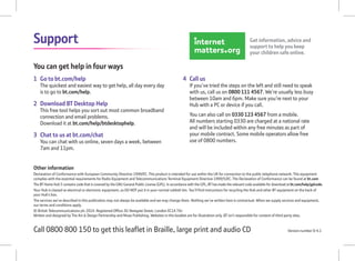 Support
Other information
Declaration of Conformance with European Community Directive 1999/EC. This product is intended for use within the UK for connection to the public telephone network. This equipment
complies with the essential requirements for Radio Equipment and Telecommunications Terminal Equipment Directive 1999/5/EC. The Declaration of Conformance can be found at bt.com
The BT Home Hub 5 contains code that is covered by the GNU General Public License (GPL). In accordance with the GPL, BT has made the relevant code available for download at bt.com/help/gplcode.
Your Hub is classed as electrical or electronic equipment, so DO NOT put it in your normal rubbish bin. You’ll ﬁnd instructions for recycling the Hub and other BT equipment on the back of
your Hub’s box.
The services we’ve described in this publication may not always be available and we may change them. Nothing we’ve written here is contractual. When we supply services and equipment,
our terms and conditions apply.
© British Telecommunications plc 2014. Registered Ofﬁce: 81 Newgate Street, London EC1A 7AJ
Written and designed by The Art & Design Partnership and Muse Publishing. Websites in this booklet are for illustration only. BT isn’t responsible for content of third party sites.
Version number SI 4.1Call 0800 800 150 to get this leaﬂet in Braille, large print and audio CD
You can get help in four ways
1 Go to bt.com/help
The quickest and easiest way to get help, all day every day
is to go to bt.com/help.
2 Download BT Desktop Help
This free tool helps you sort out most common broadband
connection and email problems.
Download it at bt.com/help/btdesktophelp.
3 Chat to us at bt.com/chat
You can chat with us online, seven days a week, between
7am and 11pm.
4 Call us
If you’ve tried the steps on the left and still need to speak
with us, call us on 0800 111 4567. We’re usually less busy
between 10am and 6pm. Make sure you’re next to your
Hub with a PC or device if you call.
You can also call on 0330 123 4567 from a mobile.
All numbers starting 0330 are charged at a national rate
and will be included within any free minutes as part of
your mobile contract. Some mobile operators allow free
use of 0800 numbers.
Get information, advice and
support to help you keep
your children safe online.
 