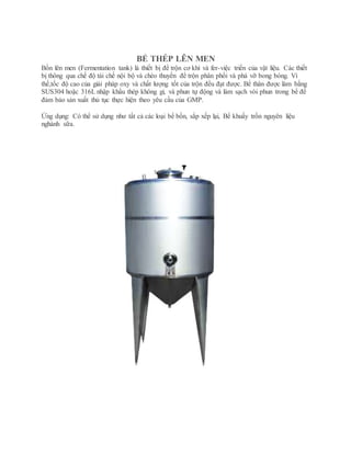 BỂ THÉP LÊN MEN
Bồn lên men (Fermentation tank) là thiết bị để trộn cơ khí và fer-việc triển của vật liệu. Các thiết
bị thông qua chế độ tái chế nội bộ và chèo thuyền để trộn phân phối và phá vỡ bong bóng. Vì
thế,tốc độ cao của giải pháp oxy và chất lượng tốt của trộn đều đạt được. Bể thân được làm bằng
SUS304 hoặc 316L nhập khẩu thép không gỉ, và phun tự động và làm sạch vòi phun trong bể để
đảm bảo sản xuất thủ tục thực hiện theo yêu cầu của GMP.
Ứng dụng: Có thể sử dụng như tất cả các loại bể bồn, sắp xếp lại, Bể khuấy trồn nguyên liệu
nghành sữa.
 