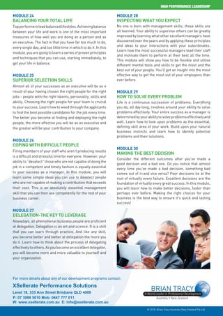 HIGH ERF R ANCE LEADER HI

Module 24                                                          Module 28
Balancing our otal ife                                             n pecting         hat ou xpect
Top performers lead balanced lifestyles. Achieving balance         No one is born with management skills, these skills are
between your life and work is one of the most important            all learned. Your ability to supervise others can be greatly
measures of how well you are doing as a person and as              improved by learning what other excellent managers have
an executive. The fact is that you have far too much to do,        discovered over the years and by applying these principles
                                                                   and ideas to your interactions with your subordinates.
every single day, and too little time in which to do it. In this
                                                                   Learn how the most successful managers lead their staff
module, you are going to learn a series of proven principles
                                                                   and motivate them to perform at their best all the time.
and techniques that you can use, starting immediately, to
                                                                   This module will show you how to be flexible and utilise
get your life in balance.                                          different mental tools and skills to get the most and the
                                                                   best out of your people. You’ll get an insight into the most
Module 25                                                          effective way to get the most out of your employees than
Superior Selection Skill                                           ever before.
Almost all of your successes as an executive will be as a
result of your having chosen the right people for the right        Module 29
jobs - people with the right talents, personality, skills and       ow to Solve very ro le
ability. Choosing the right people for your team is crucial        Life is a continuous succession of problems. Everything
to your success. Learn how to weed through the applicants          you do, all day long, revolves around your ability to solve
to find the best possible candidates for the job every time.       problems effectively. Your entire success as a manager is
The better you become at finding and deploying the right           determined by your ability to solve problems effectively and
people, the more effective you will be as an executive and         well. Learn how to look upon problems as the essential,
the greater will be your contribution to your company.             defining skill area of your work. Build upon your natural
                                                                   business instincts and learn how to identify potential
                                                                   problems and their solutions.
Module 26
 oping with ifficult eople
                                                                   Module 30
Firing members of your staff who aren’t producing results
                                                                   Making the Be t eci ion
is a difficult and stressful time for everyone. However, your
                                                                   Consider the different outcomes after you’ve made a
ability to “deselect” those who are not capable of doing the
                                                                   good decision and a bad one. Do you notice that almost
job in a competent and timely fashion is equally essential         every time you’ve made a bad decision, something bad
to your success as a manager. In this module, you will             comes out of it-and vice versa? Poor decisions lie at the
learn some simple ideas you can use to deselect people             root of virtually every failure. Excellent decisions are the
who are not capable of making a contribution that exceeds          foundation of virtually every great success. In this module,
their cost. This is an absolutely essential management             you will learn how to make better decisions, faster than
skill that you can then use competently for the rest of your       perhaps ever before. Making the right choices for your
business career.                                                   business is the best way to ensure it’s quick and lasting
                                                                   success!

Module 27
 elegation- he ey to everage
Nowadays, all phenomenal business people are proficient
at delegation. Delegation is an art and science. It is a skill
that you can learn through practice. And like any skill,
you become better and better at delegation the more you
do it. Learn how to think about the process of delegating
effectively to others. As you become an excellent delegator,
you will become more and more valuable to yourself and
your organization.




For more details about any of our development programs contact:

XSellerate Performance Solutions
Level 18, 333 Ann Street Brisbane QLD 4000
P: 07 3888 5010 Mob: 0447 777 011
W: www.xsellerate.com.au E: info@xsellerate.com.au
                                                                                      © 2010. Brian Tracy Australia New Zealand Pty Ltd
 