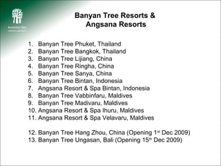 Banyan Tree Resorts &
                 Angsana Resorts

1. Banyan Tree Phuket, Thailand
2. Banyan Tree Bangkok, Thailand
3. Banyan Tree Lijiang, China
4. Banyan Tree Ringha, China
5. Banyan Tree Sanya, China
6. Banyan Tree Bintan, Indonesia
7. Angsana Resort & Spa Bintan, Indonesia
8. Banyan Tree Vabbinfaru, Maldives
9. Banyan Tree Madivaru, Maldives
10. Angsana Resort & Spa Ihuru, Maldives
11. Angsana Resort & Spa Velavaru, Maldives

12. Banyan Tree Hang Zhou, China (Opening 1st Dec 2009)
13. Banyan Tree Ungasan, Bali (Opening 15th Dec 2009)
 