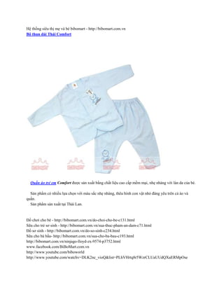 Hệ thống siêu thị mẹ và bé bibomart - http://bibomart.com.vn
Bộ thun dài Thái Comfort




  Quần áo trẻ em Comfort được sản xuất bằng chất liệu cao cấp mềm mại, nhẹ nhàng với làn da của bé.

  Sản phẩm có nhiều lựa chọn với màu sắc nhẹ nhàng, thêu hình con vật nhỏ đáng yêu trên cả áo và
quần.
  Sản phẩm sản xuất tại Thái Lan.


Đồ chơi cho bé - http://bibomart.com.vn/do-choi-cho-be-c131.html
Sữa cho trẻ sơ sinh - http://bibomart.com.vn/sua-thuc-pham-an-dam-c71.html
Đồ sơ sinh - http://bibomart.com.vn/do-so-sinh-c234.html
Sữa cho bà bầu- http://bibomart.com.vn/sua-cho-ba-bau-c193.html
http://bibomart.com.vn/ninjago-lloyd-zx-9574-p3752.html
www.facebook.com/BiBoMart.com.vn
http://www.youtube.com/biboworld
http://www.youtube.com/watchv=DLK2nc_vioQ&list=PLhVHrtq8r5WzrCLUaUUdQXaERMpOse
 