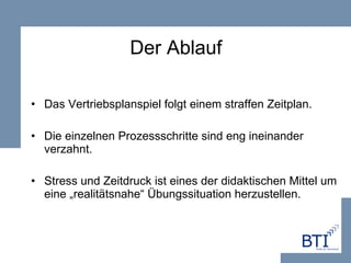 Der Ablauf Das Vertriebsplanspiel folgt einem straffen Zeitplan. Die einzelnen Prozessschritte sind eng ineinander verzahnt.  Stress und Zeitdruck ist eines der didaktischen Mittel um eine „realitätsnahe“ Übungssituation herzustellen. 