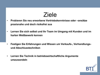 Ziele Probieren Sie neu erworbene Vertriebskenntnisse oder –ansätze praxisnahe und doch risikofrei aus Lernen Sie sich selbst und Ihr Team im Umgang mit Kunden und im harten Wettbewerb kennen   Festigen Sie Erfahrungen und Wissen um Verkaufs-, Verhandlungs- und Abschlusstechniken Lernen Sie Technik in betriebswirtschaftliche Argumente umzuwandeln 