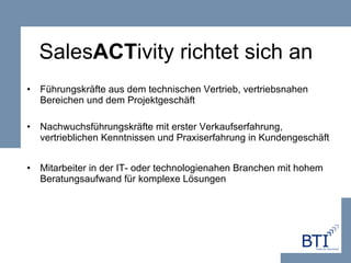 Sales ACT ivity richtet sich an Führungskräfte aus dem technischen Vertrieb, vertriebsnahen Bereichen und dem Projektgeschäft Nachwuchsführungskräfte mit erster Verkaufserfahrung, vertrieblichen Kenntnissen und Praxiserfahrung in Kundengeschäft Mitarbeiter in der IT- oder technologienahen Branchen mit hohem Beratungsaufwand für komplexe Lösungen 