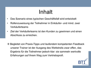 Inhalt Das Szenario eines typischen Geschäftsfall wird entwickelt Rollenzuweisung der Teilnehmer in Einkäufer- und mind. zwei Verkäuferteams Ziel der Verkäuferteams ist den Kunden zu gewinnen und einen Abschluss zu erreichen.    Begleitet von Praxis-Tipps und laufendem kompetenten Feedback unserer Trainer ist der Ausgang des Wettstreits zwar offen, das Ergebnis für die Teilnehmer jedoch klar: sie sammeln wertvolle Erfahrungen auf Ihrem Weg zum Vertriebsprofi. 
