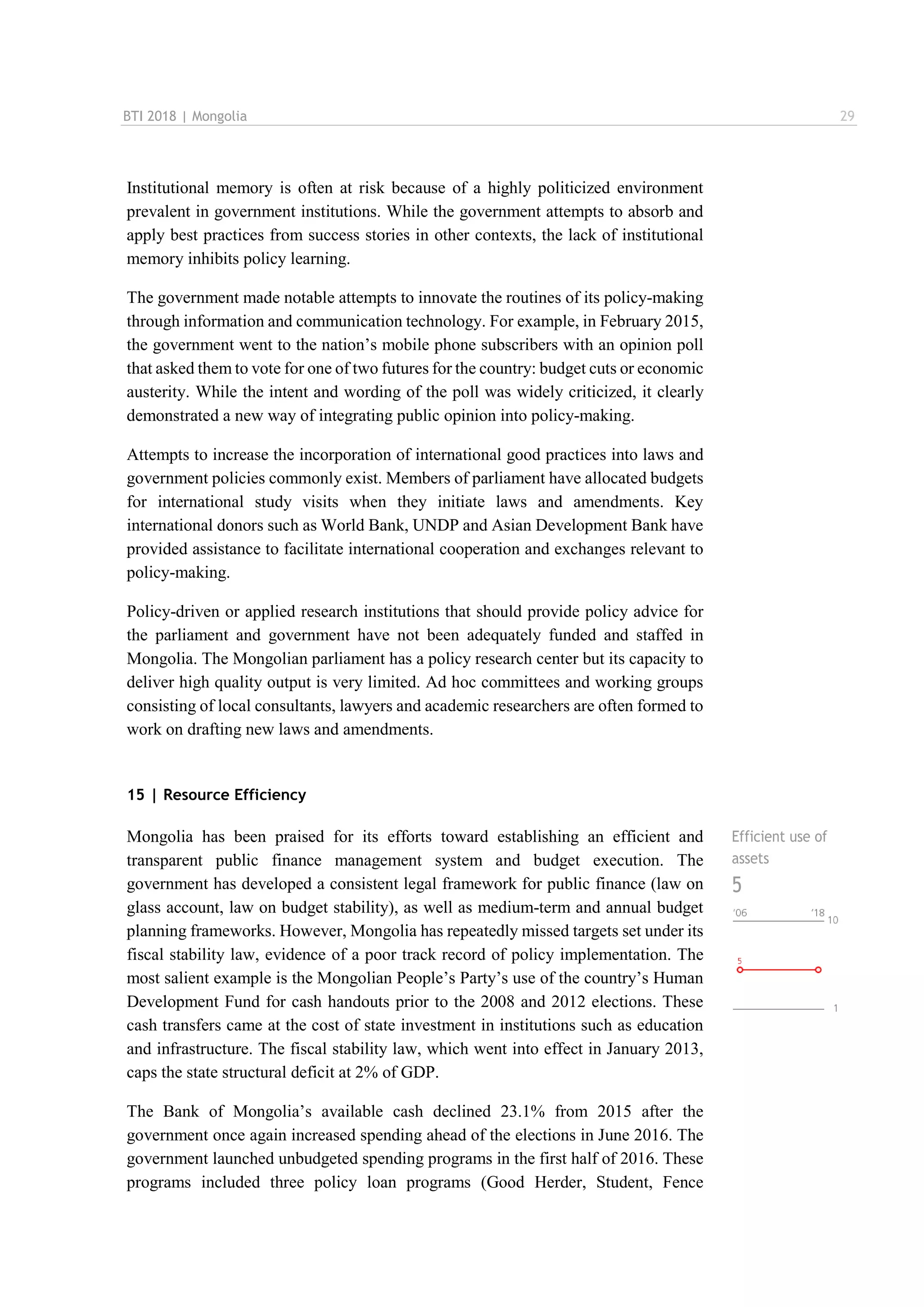 BTI 2018 | Mongolia 29
Institutional memory is often at risk because of a highly politicized environment
prevalent in government institutions. While the government attempts to absorb and
apply best practices from success stories in other contexts, the lack of institutional
memory inhibits policy learning.
The government made notable attempts to innovate the routines of its policy-making
through information and communication technology. For example, in February 2015,
the government went to the nation’s mobile phone subscribers with an opinion poll
that asked them to vote for one of two futures for the country: budget cuts or economic
austerity. While the intent and wording of the poll was widely criticized, it clearly
demonstrated a new way of integrating public opinion into policy-making.
Attempts to increase the incorporation of international good practices into laws and
government policies commonly exist. Members of parliament have allocated budgets
for international study visits when they initiate laws and amendments. Key
international donors such as World Bank, UNDP and Asian Development Bank have
provided assistance to facilitate international cooperation and exchanges relevant to
policy-making.
Policy-driven or applied research institutions that should provide policy advice for
the parliament and government have not been adequately funded and staffed in
Mongolia. The Mongolian parliament has a policy research center but its capacity to
deliver high quality output is very limited. Ad hoc committees and working groups
consisting of local consultants, lawyers and academic researchers are often formed to
work on drafting new laws and amendments.
15 | Resource Efficiency
Mongolia has been praised for its efforts toward establishing an efficient and
transparent public finance management system and budget execution. The
government has developed a consistent legal framework for public finance (law on
glass account, law on budget stability), as well as medium-term and annual budget
planning frameworks. However, Mongolia has repeatedly missed targets set under its
fiscal stability law, evidence of a poor track record of policy implementation. The
most salient example is the Mongolian People’s Party’s use of the country’s Human
Development Fund for cash handouts prior to the 2008 and 2012 elections. These
cash transfers came at the cost of state investment in institutions such as education
and infrastructure. The fiscal stability law, which went into effect in January 2013,
caps the state structural deficit at 2% of GDP.
The Bank of Mongolia’s available cash declined 23.1% from 2015 after the
government once again increased spending ahead of the elections in June 2016. The
government launched unbudgeted spending programs in the first half of 2016. These
programs included three policy loan programs (Good Herder, Student, Fence
Efficient use of
assets
5
 