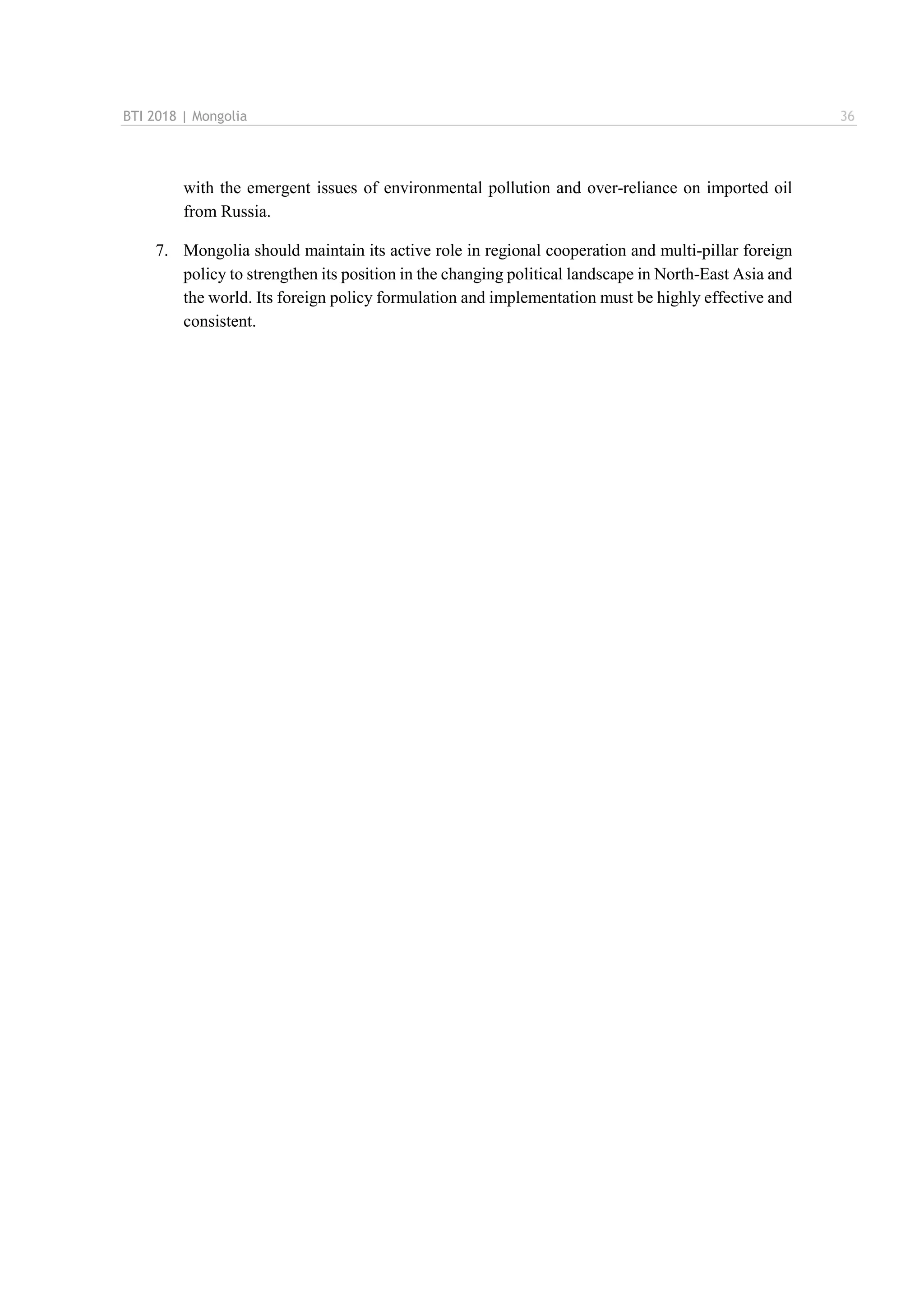 BTI 2018 | Mongolia 36
with the emergent issues of environmental pollution and over-reliance on imported oil
from Russia.
7. Mongolia should maintain its active role in regional cooperation and multi-pillar foreign
policy to strengthen its position in the changing political landscape in North-East Asia and
the world. Its foreign policy formulation and implementation must be highly effective and
consistent.
 