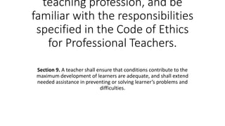 teaching profession, and be
familiar with the responsibilities
specified in the Code of Ethics
for Professional Teachers.
Section 9. A teacher shall ensure that conditions contribute to the
maximum development of learners are adequate, and shall extend
needed assistance in preventing or solving learner’s problems and
difficulties.
 
