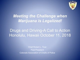 Meeting the Challenge when
Marijuana is Legalized!
Drugs and Driving-A Call to Action
Honolulu, Hawaii October 11, 2018
Chief Robert L. Ticer
Past President
Colorado Association of Chiefs of Police
 