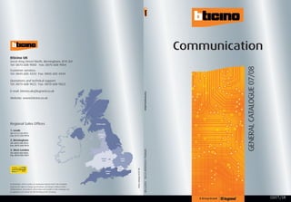 Communication
Bticino UK
Great King Street North, Birmingham, B19 2LF
Tel: 0870 608 9000 Fax: 0870 608 9004




                                                                                                                                                                                                 GENERAL CATALOGUE 07/08
Customer services:
Tel: 0845 605 4333 Fax: 0845 605 4334

Quotations and technical support:
Tel: 0870 608 9022 Fax: 0870 608 9023

E-mail: bticino.uk@legrand.co.uk




                                                                                                                                                             Communication
Website: www.bticino.co.uk




Regional Sales Offices                                                          Northern region


1. Leeds
Tel: 0113 233 9971
                                                                                   North West
Fax: 0113 233 9973                                                                   region

2. Birmingham
Tel: 0870 608 9015                                                                                         1
Fax: 0870 608 9016

3. West London
                                                                                                                                                             GENERAL CATALOGUE 07/08



Tel: 0870 850 0965
Fax: 0870 850 0967
                                                                                        Midlands      2              Eastern
                                                                                         region                      region


                                                                                                                 London
                                                                                                               3 region
                                                                                                                               Bticino catalogue 04/07.10K




                                                                                                Southern
                                                                                                 region
                                                                                                                                                             CG07T/UK




In accordance with its policy of continuous improvement, the Company
reserves the right to change specifications and designs without notice.
All illustrations, descriptions, dimensions and weights in this catalogue are
for guidance and cannot be held binding on the Company.


                                                                                                                                                                                                                           CG07T/UK
 