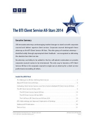 The BTI Client Service All-Stars 2014
Executive Summary
330 innovative attorneys are leveraging market changes to stand out with corporate
counsel and deliver superior client service. Corporate counsel distinguish these
attorneys as the BTI Client Service All-Stars. This elite group of standout attorneys—
identified solely through unprompted client feedback—are recognized as delivering
the absolute best client service.
No attorney can lobby to be added to the list, self-submit nominations or provide
corporate counsel names to be interviewed. The only way to become a BTI Client
Service All-Star is for corporate counsel to single out an attorney for a client service
performance exceeding all others.

Inside You Will Find
The Making of an All-Star: Defining Client Service  . .  .  .  .  .  .  .  .  .  .  .  .  .  .  .  .  .  .  .  .  .  .  .  .  .  .  .  .  .  .  .  .  .  .  .  .  .  .  .  .  .  .  .  .  .  .  .  .  .  .  . 2
About BTI Client Service All-Stars  . .  .  .  .  .  .  .  .  .  .  .  .  .  .  .  .  .  .  .  .  .  .  .  .  .  .  .  .  .  .  .  .  .  .  .  .  .  .  .  .  .  .  .  .  .  .  .  .  .  .  .  .  .  .  .  .  .  .  .  .  .  .  .  .  .  .  .  .  .  .  .  . 6
Cultivating Client Service Success: Law Firms Home to Multiple BTI Client Service All-Stars . .  .  . 7
The BTI Client Service All-Stars 2014  . . . . . . . . . . . . . . . . . . . . . . . . . . . . . . . . . . . . . . . . . . . . . . . . . . . . . . . . . . . . . . . 9
The BTI Client Service Super All-Stars  . . . . . . . . . . . . . . . . . . . . . . . . . . . . . . . . . . . . . . . . . . . . . . . . . . . . . . . . 10
The BTI Client Service All-Star MVPs  . . . . . . . . . . . . . . . . . . . . . . . . . . . . . . . . . . . . . . . . . . . . . . . . . . . . . . . . . 11
The Full Team: BTI Client Service All-Stars 2014  . . . . . . . . . . . . . . . . . . . . . . . . . . . . . . . . . . . . . . . . . . . . .  16
BTI’s Methodology and Approach: Explanation of Rankings  . .  .  .  .  .  .  .  .  .  .  .  .  .  .  .  .  .  .  .  .  .  .  .  .  .  .  .  .  .  .  .  .  .  .  .  .  .  . 47
Additional BTI Publications . . . . . . . . . . . . . . . . . . . . . . . . . . . . . . . . . . . . . . . . . . . . . . . . . . . . . . . . . . . . . . . . . . . . . . . . 50
Terms of Use . . . . . . . . . . . . . . . . . . . . . . . . . . . . . . . . . . . . . . . . . . . . . . . . . . . . . . . . . . . . . . . . . . . . . . . . . . . . . . . . . . . . . . . .  51
©2014 The BTI Consulting Group, Inc. All rights reserved.
+1 617 439 0333 • www.bticonsulting.com

BTI Client Service All-Stars 2014
PAGE 1

 