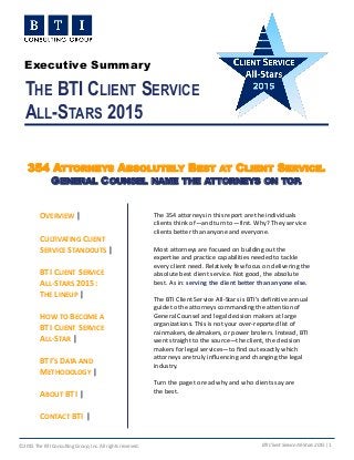 ©2015 The BTI Consulting Group, Inc. All rights reserved. BTI Client Service All-Stars 2015 | 1
THE BTI CLIENT SERVICE
ALL-STARS 2015
The 354 attorneys in this report are the individuals
clients think of—and turn to—first. Why? They service
clients better than anyone and everyone.
Most attorneys are focused on building out the
expertise and practice capabilities needed to tackle
every client need. Relatively few focus on delivering the
absolute best client service. Not good, the absolute
best. As in: serving the client better than anyone else.
The BTI Client Service All-Stars is BTI’s definitive annual
guide to the attorneys commanding the attention of
General Counsel and legal decision makers at large
organizations. This is not your over-reported list of
rainmakers, dealmakers, or power brokers. Instead, BTI
went straight to the source—the client, the decision
makers for legal services—to find out exactly which
attorneys are truly influencing and changing the legal
industry.
Turn the page to read why and who clients say are
the best.
354 ATTORNEYS ABSOLUTELY BEST AT CLIENT SERVICE.
GENERAL COUNSEL NAME THE ATTORNEYS ON TOP.
OVERVIEW |
CULTIVATING CLIENT
SERVICE STANDOUTS |
BTI CLIENT SERVICE
ALL-STARS 2015:
THE LINEUP |
HOW TO BECOME A
BTI CLIENT SERVICE
ALL-STAR |
BTI’S DATA AND
METHODOLOGY |
ABOUT BTI |
CONTACT BTI |
Executive Summary
 