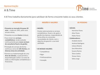 Apresentação
A B.Time

A B.Time trabalha diariamente para satisfazer de forma crescente todos os seus clientes.

             A EMPRESA                             MISSÃO E VALORES                             AS PESSOAS

• Presente no mercado há quase 20          • MISSÃO:                                • SÓCIOS:
  anos - criada em 1991, pelos seus                                                     Hermínio Flores
                                            Prestar externamente os serviços
  actuais sócios;                           contabilísticos, fiscais e de apoio à       Alice Flores
• Presentes na zona Centro (Lisboa);        gestão da empresa, respondendo de           Pedro Flores
                                            forma eficaz às crescentes
• Foco inicial nos serviços                                                         • Colaboradores:
                                            necessidades do cliente, com o
  contabilísticos, tendo evoluído
                                            objectivo de garantir a sua total           Anabela Soeiro
  continuamente para novos serviços
                                            satisfação.                                 Andreia Rodrigues
  de consultoria fiscal e de gestão;
                                                                                        Liliana Oliveira
• Prestação de serviços de forma
  contínua a cerca de 120 clientes, em     • OS NOSSOS VALORES:                         Sara Marcelino
  diversas áreas de actividade;                                                         Susana Ramos
                                               • Competência
• Pioneira na implementação de uma                                                      Tânia Coelho
                                               • Rigor
  Área de Clientes, a qual permite a                                                    Teresa Vieira
  disponibilização online e on-time de         • Profissionalismo
                                                                                        Vânia Jorge
  todas as informações contabilísticas e       • Inovação
  financeiras.
 