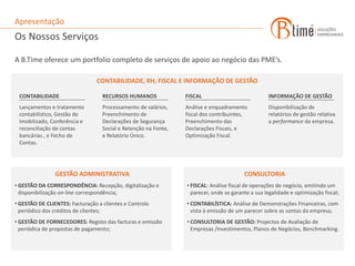 Apresentação
Os Nossos Serviços

A B.Time oferece um portfolio completo de serviços de apoio ao negócio das PME’s.

                                CONTABILIDADE, RH, FISCAL E INFORMAÇÃO DE GESTÃO

 CONTABILIDADE                     RECURSOS HUMANOS              FISCAL                            INFORMAÇÃO DE GESTÃO
 Lançamentos e tratamento          Processamento de salários,    Análise e enquadramento           Disponibilização de
 contabilístico, Gestão de         Preenchimento de              fiscal dos contribuintes,         relatórios de gestão relativa
 Imobilizado, Conferência e        Declarações de Segurança      Preenchimento das                 a performance da empresa.
 reconciliação de contas           Social e Retenção na Fonte,   Declarações Fiscais, e
 bancárias , e Fecho de            e Relatório Único.            Optimização Fiscal.
 Contas.




                GESTÃO ADMINISTRATIVA                                                    CONSULTORIA
• GESTÃO DA CORRESPONDÊNCIA: Recepção, digitalização e           • FISCAL: Análise fiscal de operações de negócio, emitindo um
  disponibilização on-line correspondência;                        parecer, onde se garante a sua legalidade e optimização fiscal;
• GESTÃO DE CLIENTES: Facturação a clientes e Controlo           • CONTABILÍSTICA: Análise de Demonstrações Financeiras, com
  periódico dos créditos de clientes;                              vista à emissão de um parecer sobre as contas da empresa;
• GESTÃO DE FORNECEDORES: Registo das facturas e emissão         • CONSULTORIA DE GESTÃO: Projectos de Avaliação de
  periódica de propostas de pagamento;                             Empresas /Investimentos, Planos de Negócios, Benchmarking.
 
