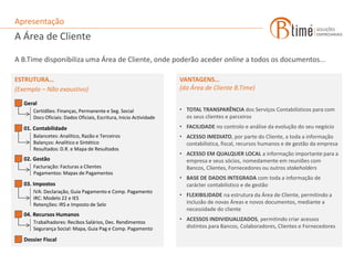 Apresentação
A Área de Cliente

A B.Time disponibiliza uma Área de Cliente, onde poderão aceder online a todos os documentos...

ESTRUTURA…                                                           VANTAGENS…
(Exemplo – Não exaustivo)                                            (da Área de Cliente B.Time)

   Geral
       Certidões: Finanças, Permanente e Seg. Social                 • TOTAL TRANSPARÊNCIA dos Serviços Contabilísticos para com
       Docs Oficiais: Dados Oficiais, Escritura, Inicio Actividade     os seus clientes e parceiros
   01. Contabilidade                                                 • FACILIDADE no controlo e análise da evolução do seu negócio
       Balancetes: Analítico, Razão e Terceiros                      • ACESSO IMEDIATO, por parte do Cliente, a toda a informação
       Balanços: Analítico e Sintético                                 contabilistica, fiscal, recursos humanos e de gestão da empresa
       Resultados: D.R. e Mapa de Resultados
                                                                     • ACESSO EM QUALQUER LOCAL a informação importante para a
   02. Gestão                                                          empresa e seus sócios, nomedamente em reuniões com
       Facturação: Facturas a Clientes                                 Bancos, Clientes, Fornecedores ou outros stakeholders
       Pagamentos: Mapas de Pagamentos
                                                                     • BASE DE DADOS INTEGRADA com toda a informação de
   03. Impostos                                                        carácter contabilistico e de gestão
       IVA: Declaração, Guia Pagamento e Comp. Pagamento
                                                                     • FLEXIBILIDADE na estrutura da Área de Cliente, permitindo a
       IRC: Modelo 22 e IES
       Retenções: IRS e Imposto de Selo                                inclusão de novas Áreas e novos documentos, mediante a
                                                                       necessidade do cliente
   04. Recursos Humanos
                                                                     • ACESSOS INDIVIDUALIZADOS, permitindo criar acessos
       Trabalhadores: Recibos Salários, Dec. Rendimentos
       Segurança Social: Mapa, Guia Pag e Comp. Pagamento              distintos para Bancos, Colaboradores, Clientes e Fornecedores

   Dossier Fiscal
 