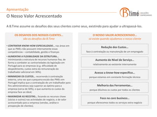 Apresentação
O Nosso Valor Acrescentado

A B.Time assume os desafios dos seus clientes como seus, existindo para ajudar a ultrapassá-los.

       OS DESAFIOS DOS NOSSOS CLIENTES…                            O NOSSO VALOR ACRESCENTADO…
             são os desafios da B.Time                          só existe quando ajudamos o nosso cliente

• CONTRATAR KNOW-HOW ESPECIALIZADO… nas áreas em
                                                                          Redução dos Custos…
  que as PMEs não possuem internamente essas
  competências – contabilidade, gestão e finanças             face à contratação ou manutenção de um empregado
• AUMENTAR A FLEXIBILIDADE DA ESTRUTURA…
  minimizando a estrutura de recursos humanos fixa, de               Aumento do Nível de Serviço…
  forma a combater as contrariedades da legislação em
                                                                   relativamente ao existente internamente
  Portugal para as empresas (e.g. dificuldade de
  despedimento, custos extra da remuneração do
  trabalhador adicional em 30%);                                    Acesso a know-how específico…
• MINIMIZAR OS CUSTOS… recorrendo à contratação                 porque estamos em constante formação técnica
  externa, uma vez que a pequena escala das PMEs em
  Portugal implica que a contratação de um trabalhador para
  fins administrativos seja superior ao óptimo para a                  Melhoria das Ferramentas…
  empresa (cerca de 50%), o que aumenta os custos da            porque diluímos os custos por todos os clientes
  empresa face ao ideal;
• MAXIMIZAR AS RECEITAS… focando os recursos chave
  (sócios e outros) nas actividades de negócio, e de valor               Foco no core business…
  acrescentado para a empresa (vendas, análise e              porque oferecemos todos os serviços extra negócio
  prospecção de clientes).
 