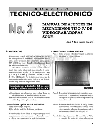 B O L E T I N

TECNICO-ELECTRONICO

No. 2
                                            MANUAL DE AJUSTES EN
                                            MECANISMOS TIPO IV DE
                                            VIDEOGRABADORAS
                                            SONY
                                                                           Profr. J. Luis Orozco Cuautle



Introducción                                             Extracción del sistema mecánico
                                                         Paso 1. Retire la tapa o cubierta principal, en la forma
Continuando con el tema de los ajustes mecánicos                 que usted ya conoce (figura 1).
en videograbadoras modernas, describiremos ahora
cómo poner a tiempo el mecanismo de las máquinas
SLV-L40CS de Sony, el cual recibe el nombre Tipo
IV del mismo fabricante.
   Este sistema mecánico también ha sido utilizado
desde hace varios años en diversos modelos de video-
grabadoras Sony, a saber: SLV-L50 y variantes L-60
y L-70; y SLV-M4X y variantes L-40MX, L40PA,
L40CL, L40VZ, etc. Por lo tanto, esperamos que la
información publicada en este Boletín le sea de utili-
dad en muy diversas máquinas de Sony.

Características principales del mecanis-
 mo de la videograbadora SLV-L40CS                                                                    Figura 1


a) Cuenta con un solo motor para realizar la carga       Paso 2. Tras retirar la tapa principal, tendrá un pano-
   del videocassette y el enhebrado de la cinta.                 rama como el mostrado en la figura 2. Libere
b) El mecanismo cuenta con un sistema elevador del               los seguros de plástico señalados para retirar
   rodillo de presión (pinch roller).                            el panel frontal.

Problemas típicos de este mecanismo                      Paso 3. Para extraer el mecanismo de carga frontal
a) Se rompe algún engrane.                                      (comúnmente conocido como “carro”), retire
b) Se sale de posición el sistema mecánico.                     estos cuatro tornillos que lo mantienen sujeto
                                                                a todo el sistema mecánico (figura 3).
Considerando dichas fallas, es importante que usted
sepa desarmar este mecanismo y, sobre todo, volver       Paso 4. Extraiga el conector del ensamble de ACE,
a colocar los engranes en la posición correcta.                 el conector del motor del drum, el conector


                                                                                                                 1
 